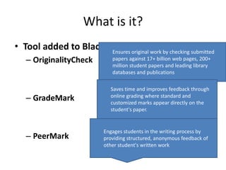 What is it?
• Tool added to Blackboard that work by checking submitted
                      Ensures original
                                       allows
   – OriginalityCheck       papers against 17+ billion web pages, 200+
                            million student papers and leading library
                            databases and publications

                           Saves time and improves feedback through
   – GradeMark             online grading where standard and
                           customized marks appear directly on the
                           student's paper.


                         Engages students in the writing process by
   – PeerMark            providing structured, anonymous feedback of
                         other student's written work
 