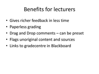 Benefits for lecturers
•   Gives richer feedback in less time
•   Paperless grading
•   Drag and Drop comments – can be preset
•   Flags unoriginal content and sources
•   Links to gradecentre in Blackboard
 
