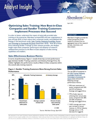 April, 2011

Optimizing Sales Training: How Best-in-Class
Companies and Sandler Training Customers
    Implement Processes that Succeed
In order to better understand the impact of externally provided sales                                                         Analyst Insight
training on the enterprise, Aberdeen surveyed 835 end-user organizations in                                                   Aberdeen’s Insights provide the
June and July 2010, to learn about their corporate results, and published the                                                 analyst perspective of the
findings in the benchmark study, Sales Training: Deploying Knowledge, Process                                                 research as drawn from an
and Technology to Consistently Hit Quota (September 2010). With 40 of these                                                   aggregated view of the research
firms indicating Sandler Training® as their solution provider, this Analyst                                                   surveys, interviews, and
Insight maps these companies’ performance and adoption of research-                                                           data analysis
validated best practices to the Best-in-Class adoption of sales training
capabilities and enablers.

Sales Effectiveness Business Metrics
In terms of performance, Figure 1 reveals three key current performance
gaps between Sandler Training customers and Industry Average firms; the
sidebar highlights the performance results of Best-in-Class companies within
the overall sales training research.
                                                                                                                              The Sales Training
Figure 1: Sandler Training Customers Show Strong Current Sales                                                                Best-in-Class
Performance                                                                                                                   The top 20% of companies in
                                                                                                                              the Sales Training: Deploying
                            80%            Sandler Training Customers              Industry Average                           Knowledge, Process and
                                  73%                                                                                         Technology to Consistently Hit
                                                                                                                              Quota study achieved the
                            70%
Percentage of Respondents




                                                                                                                              following average
                                                                                                                              performance metrics:
                                           59%              59%
                            60%
                                                                                                                              √ 93% team attainment of
                                                                                              51%                               quota, compared with 59%
                            50%                                      47%                                                        and 51% of Industry
                                                                                                                                Average and Laggard firms
                            40%                                                                         38%                   √ 77% of sales reps are
                                                                                                                                achieving their annual sales
                                                                                                                                quota, compared with 38%
                            30%
                                                                                                                                and 26% of Industry
                                  Overall team          Average customer                  Percent of sales                      Average and Laggard firms
                                  attainment of            renewal rate                    reps achieving
                                   sales quota                                               sales quota                      √ 14.8 % average year-over-
                                                                                                                                year increase in annual
                                                                                                  n = 835                       revenue, vs. 2% for Industry
                                                                   Source: Aberdeen Group, April 2011                           Average and an 11.7%
                                                                                                                                decrease for Laggards

This document is the result of primary research performed by Aberdeen Group. Aberdeen Group's methodologies provide for objective fact-based research and
represent the best analysis available at the time of publication. Unless otherwise noted, the entire contents of this publication are copyrighted by Aberdeen Group, Inc.
and may not be reproduced, distributed, archived, or transmitted in any form or by any means without prior written consent by Aberdeen Group, Inc.
 