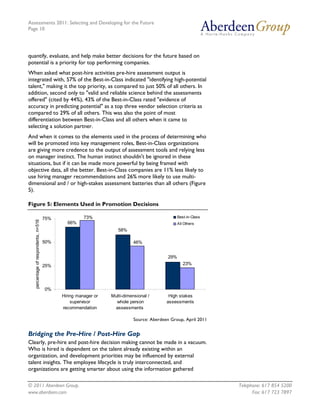 Assessments 2011: Selecting and Developing for the Future
Page 10




quantify, evaluate, and help make better decisions for the future based on
potential is a priority for top performing companies.
When asked what post-hire activities pre-hire assessment output is
integrated with, 57% of the Best-in-Class indicated "identifying high-potential
talent," making it the top priority, as compared to just 50% of all others. In
addition, second only to "valid and reliable science behind the assessments
offered" (cited by 44%), 43% of the Best-in-Class rated "evidence of
accuracy in predicting potential" as a top three vendor selection criteria as
compared to 29% of all others. This was also the point of most
differentiation between Best-in-Class and all others when it came to
selecting a solution partner.
And when it comes to the elements used in the process of determining who
will be promoted into key management roles, Best-in-Class organizations
are giving more credence to the output of assessment tools and relying less
on manager instinct. The human instinct shouldn't be ignored in these
situations, but if it can be made more powerful by being framed with
objective data, all the better. Best-in-Class companies are 11% less likely to
use hiring manager recommendations and 26% more likely to use multi-
dimensional and / or high-stakes assessment batteries than all others (Figure
5).

Figure 5: Elements Used in Promotion Decisions

                                      75%             73%                                        Best-in-Class
   percentage of respondents, n=516




                                              66%                                                All Others
                                                                   58%

                                      50%                                  46%


                                                                                           29%
                                      25%                                                           23%




                                      0%
                                            Hiring manager or   Multi-dimensional /        High stakes
                                                supervisor        whole person            assessments
                                            recommendation       assessments

                                                                           Source: Aberdeen Group, April 2011


Bridging the Pre-Hire / Post-Hire Gap
Clearly, pre-hire and post-hire decision making cannot be made in a vacuum.
Who is hired is dependent on the talent already existing within an
organization, and development priorities may be influenced by external
talent insights. The employee lifecycle is truly interconnected, and
organizations are getting smarter about using the information gathered

© 2011 Aberdeen Group.                                                                                           Telephone: 617 854 5200
www.aberdeen.com                                                                                                       Fax: 617 723 7897
 