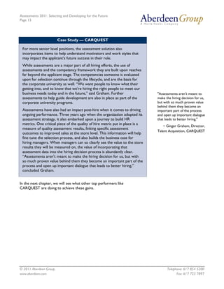 Assessments 2011: Selecting and Developing for the Future
Page 13




                         Case Study — CARQUEST

 For more senior level positions, the assessment solution also
 incorporates items to help understand motivators and work styles that
 may impact the applicant’s future success in their role.
 While assessments are a major part of all hiring efforts, the use of
 assessments and the competency framework they are built upon reaches
 far beyond the applicant stage. The competencies someone is evaluated
 upon for selection continue through the lifecycle, and are the basis for
 the corporate university as well. “We want people to know what their
 getting into, and to know that we’re hiring the right people to meet our
 business needs today and in the future,” said Graham. Further                 "Assessments aren’t meant to
 assessments to help guide development are also in place as part of the        make the hiring decision for us,
 corporate university programs.                                                but with so much proven value
                                                                               behind them they become an
 Assessments have also had an impact post-hire when it comes to driving        important part of the process
 ongoing performance. Three years ago when the organization adopted its        and open up important dialogue
 assessment strategy, it also embarked upon a journey to build HR              that leads to better hiring."
 metrics. One critical piece of the quality of hire metric put in place is a
                                                                                   ~ Ginger Graham, Director,
 measure of quality assessment results, linking specific assessment
                                                                               Talent Acquisition, CARQUEST
 outcomes to improved sales at the store level. This information will help
 fine tune the selection process, and also builds the business case for
 hiring managers. When managers can so clearly see the value to the store
 results they will be measured on, the value of incorporating that
 assessment data into the hiring decision process is abundantly clear.
 “Assessments aren’t meant to make the hiring decision for us, but with
 so much proven value behind them they become an important part of the
 process and open up important dialogue that leads to better hiring,”
 concluded Graham.


In the next chapter, we will see what other top performers like
CARQUEST are doing to achieve these gains.




© 2011 Aberdeen Group.                                                               Telephone: 617 854 5200
www.aberdeen.com                                                                           Fax: 617 723 7897
 