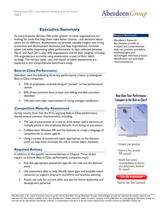Assessments 2011: Selecting and Developing for the Future
   Page 2




                                 Executive Summary
   As every business decision falls under greater scrutiny, organizations are                                           Research Benchmark
   looking for tools that help them make better choices - and decisions about                                           Aberdeen’s Research
   talent are no different. Assessments can provide valuable insights into hiring,                                      Benchmarks provide an
   promotion and development decisions, and help organizations minimize                                                 in-depth and comprehensive
   talent risk while maximizing talent performance. In data collected between                                           look into process, procedure,
   March and April 2011, over 640 organizations shared their insights, including                                        methodologies, and
   516 organizations currently using assessments as part of their talent                                                technologies with best practice
   strategy. The various types, uses and impact of talent assessments are                                               identification and actionable
   explored in this comprehensive benchmark study.                                                                      recommendations


   Best-in-Class Performance
   Aberdeen used the following three key performance criteria to distinguish
   Best-in-Class companies:
        •     73% of employees received rating of “exceed” on last performance
              review
        •     69% of key positions have at least one willing and able successor
              identified
        •     19% year-over-year improvement in hiring manager satisfaction

   Competitive Maturity Assessment
   Survey results show that the firms enjoying Best-in-Class performance
   shared several common characteristics, including:
        •     The use of assessments as a tool to drive better talent decisions at
              multiple points in the employee lifecycle, from hiring to succession
        •     Collaboration between HR and the business to create a language of
              competencies to assess against
        •     Using a variety of assessment types, appropriate to the decision
              point, to help them minimize the risk in critical talent decisions

   Required Actions
   In addition to the specific recommendations in Chapter Three of this
   report, to achieve Best-in-Class performance, companies must:
        •     Pick the appropriate assessment type for the role and the decision
              point
        •     Use assessment data to help identify talent gaps and available talent
              resources to support long-term workforce and business planning
        •     Assess not only for current skills, but also for future leadership and
              development potential



This document is the result of primary research performed by Aberdeen Group. Aberdeen Group's methodologies provide for Telephone: 617 854 5200
   © 2011 Aberdeen Group.                                                                                                           objective fact-based research and
represent the best analysis available at the time of publication. Unless otherwise noted, the entire contents of this publication are copyrighted by Aberdeen Group, Inc.
   www.aberdeen.com                                                                                                                         Fax: 617 723 7897
and may not be reproduced, distributed, archived, or transmitted in any form or by any means without prior written consent by Aberdeen Group, Inc.
 