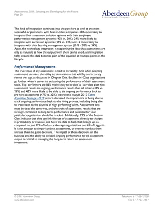 Assessments 2011: Selecting and Developing for the Future
Page 20




This kind of integration continues into the post-hire as well at the most
successful organizations, with Best-in-Class companies 33% more likely to
integrate their assessment solution systems with their employee
performance management systems (40% vs. 30%), 29% more likely to
integrate with succession systems (44% vs. 34%) and 12 more likely to
integrate with their learning management system (LMS - 38% vs. 34%).
Again, the technology integration is supporting the idea that assessments are
only as valuable as how the output from them can be used, and integration
helps ensure this data becomes part of the equation at multiple points in the
lifecycle.

Performance Management
The true value of any assessment is tied to its validity. And when selecting
assessment partners, the ability to demonstrate that validity and accuracy
rise to the top, as discussed in Chapter One. But Best-in-Class organizations
go further when it comes to evaluating the performance of their assessment
tools. Top performers are 85% more likely to be able to correlate post-hire
assessment results to ongoing performance results than all others (48% vs.
26%) and 42% more likely to be able to tie ongoing performance back to
pre-hire assessments (47% vs. 32%). Aberdeen's August 2010 Talent
Acquisition Strategies 2010 report discussed the importance of being able to
track ongoing performance back to the hiring process, including being able
to trace back to the sources of high performing talent. Assessment data
must be used the same way, and the types of assessment results that are
strongly correlated to long-term performance and potential for your
particular organization should be tracked. Additionally, 29% of the Best-in-
Class indicate that they can link the use of assessments directly to changes
in profitability or revenue, and have the data to back that linkage up, as
compared to just 12% of Industry Average organizations and 6% of Laggards.
It is not enough to simply conduct assessments, or even to conduct them
and use them to guide decisions. The impact of those decisions on the
business and the ability to tie back ongoing performance to the assessment
output is critical to managing the long-term return on assessment
investment.




© 2011 Aberdeen Group.                                                          Telephone: 617 854 5200
www.aberdeen.com                                                                      Fax: 617 723 7897
 