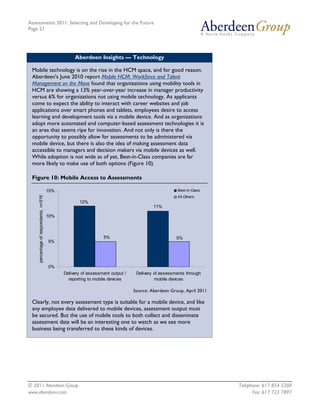 Assessments 2011: Selecting and Developing for the Future
Page 21




                                                  Aberdeen Insights — Technology

 Mobile technology is on the rise in the HCM space, and for good reason.
 Aberdeen's June 2010 report Mobile HCM: Workforce and Talent
 Management on the Move found that organizations using mobility tools in
 HCM are showing a 13% year-over-year increase in manager productivity
 versus 6% for organizations not using mobile technology. As applicants
 come to expect the ability to interact with career websites and job
 applications over smart phones and tablets, employees desire to access
 learning and development tools via a mobile device. And as organizations
 adopt more automated and computer-based assessment technologies it is
 an area that seems ripe for innovation. And not only is there the
 opportunity to possibly allow for assessments to be administered via
 mobile device, but there is also the idea of making assessment data
 accessible to managers and decision makers via mobile devices as well.
 While adoption is not wide as of yet, Best-in-Class companies are far
 more likely to make use of both options (Figure 10).

 Figure 10: Mobile Access to Assessments

                                       15%                                                         Best-in-Class
    percentage of respondents, n=516




                                                                                                   All Others
                                                    12%
                                                                                        11%

                                       10%



                                                                5%                                 5%
                                       5%




                                       0%
                                             Delivery of assessment output /    Delivery of assessments through
                                               reporting to mobile devices               mobile devices

                                                                               Source: Aberdeen Group, April 2011

 Clearly, not every assessment type is suitable for a mobile device, and like
 any employee data delivered to mobile devices, assessment output must
 be secured. But the use of mobile tools to both collect and disseminate
 assessment data will be an interesting one to watch as we see more
 business being transferred to these kinds of devices.




© 2011 Aberdeen Group.                                                                                              Telephone: 617 854 5200
www.aberdeen.com                                                                                                          Fax: 617 723 7897
 