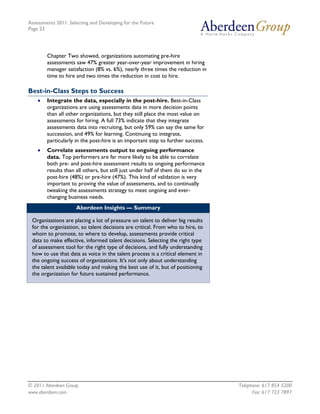 Assessments 2011: Selecting and Developing for the Future
Page 23




        Chapter Two showed, organizations automating pre-hire
        assessments saw 47% greater year-over-year improvement in hiring
        manager satisfaction (8% vs. 6%), nearly three times the reduction in
        time to hire and two times the reduction in cost to hire.

Best-in-Class Steps to Success
    •   Integrate the data, especially in the post-hire. Best-in-Class
        organizations are using assessments data in more decision points
        than all other organizations, but they still place the most value on
        assessments for hiring. A full 73% indicate that they integrate
        assessments data into recruiting, but only 59% can say the same for
        succession, and 49% for learning. Continuing to integrate,
        particularly in the post-hire is an important step to further success.
    •   Correlate assessments output to ongoing performance
        data. Top performers are far more likely to be able to correlate
        both pre- and post-hire assessment results to ongoing performance
        results than all others, but still just under half of them do so in the
        post-hire (48%) or pre-hire (47%). This kind of validation is very
        important to proving the value of assessments, and to continually
        tweaking the assessments strategy to meet ongoing and ever-
        changing business needs.
                     Aberdeen Insights — Summary

 Organizations are placing a lot of pressure on talent to deliver big results
 for the organization, so talent decisions are critical. From who to hire, to
 whom to promote, to where to develop, assessments provide critical
 data to make effective, informed talent decisions. Selecting the right type
 of assessment tool for the right type of decisions, and fully understanding
 how to use that data as voice in the talent process is a critical element in
 the ongoing success of organizations. It's not only about understanding
 the talent available today and making the best use of it, but of positioning
 the organization for future sustained performance.




© 2011 Aberdeen Group.                                                            Telephone: 617 854 5200
www.aberdeen.com                                                                        Fax: 617 723 7897
 