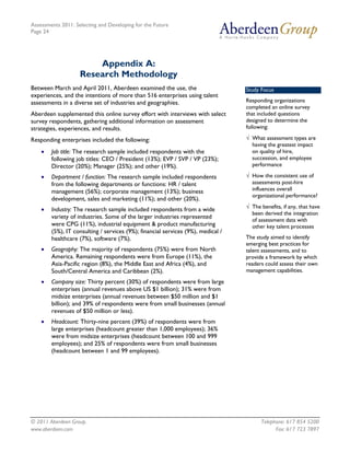 Assessments 2011: Selecting and Developing for the Future
Page 24




                        Appendix A:
                    Research Methodology
Between March and April 2011, Aberdeen examined the use, the                      Study Focus
experiences, and the intentions of more than 516 enterprises using talent
assessments in a diverse set of industries and geographies.                       Responding organizations
                                                                                  completed an online survey
Aberdeen supplemented this online survey effort with interviews with select       that included questions
survey respondents, gathering additional information on assessment                designed to determine the
strategies, experiences, and results.                                             following:

Responding enterprises included the following:                                    √ What assessment types are
                                                                                    having the greatest impact
    •   Job title: The research sample included respondents with the                on quality of hire,
        following job titles: CEO / President (13%); EVP / SVP / VP (23%);          succession, and employee
        Director (20%); Manager (25%); and other (19%).                             performance

    •   Department / function: The research sample included respondents           √ How the consistent use of
        from the following departments or functions: HR / talent                    assessments post-hire
        management (56%); corporate management (13%); business                      influences overall
                                                                                    organizational performance?
        development, sales and marketing (11%); and other (20%).
                                                                                  √ The benefits, if any, that have
    •   Industry: The research sample included respondents from a wide
                                                                                    been derived the integration
        variety of industries. Some of the larger industries represented            of assessment data with
        were CPG (11%), industrial equipment & product manufacturing                other key talent processes
        (5%), IT consulting / services (9%); financial services (9%), medical /
        healthcare (7%), software (7%).                                           The study aimed to identify
                                                                                  emerging best practices for
    •   Geography: The majority of respondents (75%) were from North              talent assessments, and to
        America. Remaining respondents were from Europe (11%), the                provide a framework by which
        Asia-Pacific region (8%), the Middle East and Africa (4%), and            readers could assess their own
        South/Central America and Caribbean (2%).                                 management capabilities.

    •   Company size: Thirty percent (30%) of respondents were from large
        enterprises (annual revenues above US $1 billion); 31% were from
        midsize enterprises (annual revenues between $50 million and $1
        billion); and 39% of respondents were from small businesses (annual
        revenues of $50 million or less).
    •   Headcount: Thirty-nine percent (39%) of respondents were from
        large enterprises (headcount greater than 1,000 employees); 36%
        were from midsize enterprises (headcount between 100 and 999
        employees); and 25% of respondents were from small businesses
        (headcount between 1 and 99 employees).




© 2011 Aberdeen Group.                                                                  Telephone: 617 854 5200
www.aberdeen.com                                                                              Fax: 617 723 7897
 