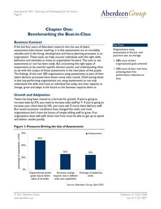Assessments 2011: Selecting and Developing for the Future
Page 4




                                                   Chapter One:
                                            Benchmarking the Best-in-Class
Business Context
                                                                                                                      Fast Facts
If the last four years of Aberdeen research into the use of talent
assessments have shown anything, it is that assessments are an incredibly                                             Organizations using
valuable tool in the hiring, development and future planning processes in an                                          assessments in the pre- and
                                                                                                                      post-hire saw, on average:
organization. These tools can help uncover individuals with the right skills,
behaviors and attitudes to move an organization forward. The case to use                                              √ 18% more of their
assessments or not has been made. But uncovering the right types of                                                     organizational goals achieved
assessments to be used for specific decision points, and understanding what
                                                                                                                      √ 15% more of their new hires
to do with the output of those assessments is the next piece of the puzzle.                                             achieving their first
The findings of the over 500 organizations using assessments as part of their                                           performance milestone on
talent decision processes have shown some clear trends. Chief among these                                               time
is that top-performing organizations are using assessments to not only
understand the skills and traits an individual has today, but their capacity to
change, grow and adapt in the future as the business requires them to.

Growth and Adaptation
Talent has long been viewed as a formula for growth. If you're going to
increase sales by X%, you need to increase sales staff by Y. If you're going to
increase your client base by N%, you must add Z more client delivery staff.
But recent economic conditions have changed the math, and most
organizations don't have the luxury of simply adding staff to grow. If an
organization does add staff, those new hires must be able to get up to speed
and deliver results quickly.

Figure 1: Pressures Driving the Use of Assessments

                                      75%                                                           All Respondents
   percentage of respondents, n=516




                                                    60%

                                      50%

                                                                            32%                     30%

                                      25%




                                      0%
                                            Organizational growth    Business change        Shortage of leadership
                                             goals require better requires new or different        skills
                                              talent at all levels skills and capabilities

                                                                                Source: Aberdeen Group, April 2011



© 2011 Aberdeen Group.                                                                                                      Telephone: 617 854 5200
www.aberdeen.com                                                                                                                  Fax: 617 723 7897
 