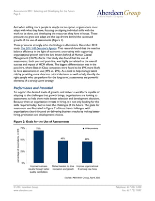 Assessments 2011: Selecting and Developing for the Future
Page 5




And when adding more people is simply not an option, organizations must
adapt with what they have, focusing on aligning individual skills with the
work to be done, and developing the resources they have in house. These
pressures to grow and adapt are the top drivers behind the continued
growth of the use of assessments (Figure 1).
These pressures strongly echo the findings in Aberdeen's December 2010
study, The 2011 HR Executive's Agenda. That research found that the need to
balance efficiency in the light of economic uncertainty with supporting
organizational growth were the key drivers behind all Human Capital
Management (HCM) efforts. That study also found that the use of
assessments, both pre- and post-hire, was highly correlated to the overall
success and impact of HCM efforts. The biggest differentiation was in the
post-hire, where Best-in-Class companies were found to be 69% more likely
to have assessments in use (49% vs. 29%). As a tool to help manage talent
risk by providing more data into critical decisions as well as help identify the
right people who can perform for the long term, assessments are powerful
elements of a strong talent strategy.

Performance and Potential
To support the desired levels of growth, and deliver a workforce capable of
adapting to the challenges that growth brings, organizations are looking to
assessments to help them make better selection and development decisions.
Because when an organization invests in hiring, it is not only looking for the
skills required today, but to meet the challenges of the future. The goals for
assessment use illustrated in Figure 2 address these challenges, with
organizations clearly focused on delivering business results by making better
hiring, promotion and development choices.

Figure 2: Goals for the Use of Assessments

                                      75%           70%                                                 All Respondents
   percentage of respondents, n=516




                                                                              48%                       46%
                                      50%




                                      25%




                                      0%
                                              Improve business       Deliver leaders to drive   Improve organizational
                                            results through better   innovation and growth       fit among new hires
                                              quality candidates

                                                                                  Source: Aberdeen Group, April 2011



© 2011 Aberdeen Group.                                                                                                    Telephone: 617 854 5200
www.aberdeen.com                                                                                                                Fax: 617 723 7897
 