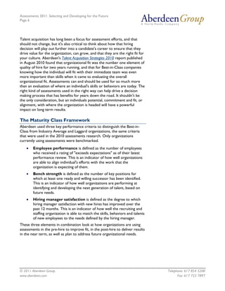 Assessments 2011: Selecting and Developing for the Future
Page 6




Talent acquisition has long been a focus for assessment efforts, and that
should not change, but it's also critical to think about how that hiring
decision will play out further into a candidate's career to ensure that they
drive value for the organization, can grow, and that they are the right fit for
your culture. Aberdeen's Talent Acquisition Strategies 2010 report published
in August 2010 found that organizational fit was the number one element of
quality of hire for two years running, and that for Best-in-Class companies
knowing how the individual will fit with their immediate team was even
more important than skills when it came to evaluating the overall
organizational fit. Assessments can and should be used for so much more
than an evaluation of where an individual's skills or behaviors are today. The
right kind of assessments used in the right way can help drive a decision
making process that has benefits for years down the road. It shouldn't be
the only consideration, but an individuals potential, commitment and fit, or
alignment, with where the organization is headed will have a powerful
impact on long term results.

The Maturity Class Framework
Aberdeen used three key performance criteria to distinguish the Best-in-
Class from Industry Average and Laggard organizations, the same criteria
that were used in the 2010 assessments research. Only organizations
currently using assessments were benchmarked.
    •   Employee performance is defined as the number of employees
        who received a rating of "exceeds expectations" as of their latest
        performance review. This is an indicator of how well organizations
        are able to align individual's efforts with the work that the
        organization is expecting of them.
    •   Bench strength is defined as the number of key positions for
        which at least one ready and willing successor has been identified.
        This is an indicator of how well organizations are performing at
        identifying and developing the next generation of talent, based on
        future needs.
    •   Hiring manager satisfaction is defined as the degree to which
        hiring manager satisfaction with new hires has improved over the
        past 12 months. This is an indicator of how well the recruiting and
        staffing organization is able to match the skills, behaviors and talents
        of new employees to the needs defined by the hiring manager.
These three elements in combination look at how organizations are using
assessments in the pre-hire to improve fit, in the post-hire to deliver results
in the near term, as well as plan to address future organizational needs.




© 2011 Aberdeen Group.                                                             Telephone: 617 854 5200
www.aberdeen.com                                                                         Fax: 617 723 7897
 