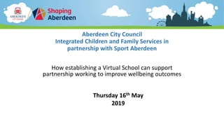 Aberdeen City Council
Integrated Children and Family Services in
partnership with Sport Aberdeen
How establishing a Virtual School can support
partnership working to improve wellbeing outcomes
Thursday 16th May
2019
 