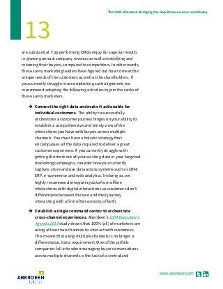 www.aberdeen.com
The CMO Dilemma: Bridging the Gap Between Love and Money
13
are substantial. Top performing CMOs enjoy far superior results
in growing annual company revenue as well as satisfying and
retaining their buyers, compared to competitors. In other words,
these savvy marketing leaders have figured out how to meet the
unique needs of the customers as well as the shareholders. If
you currently struggle in accomplishing such alignment, we
recommend adopting the following activities to join the ranks of
these savvy marketers.
 Connect the right data and make it actionable for
individual customers. The ability to successfully
orchestrate a customer journey hinges on your ability to
establish a comprehensive and timely view of the
interactions you have with buyers across multiple
channels. You must have a holistic strategy that
encompasses all the data required to deliver a great
customer experience. If you currently struggle with
getting the most out of your existing data in your targeted
marketing campaigns, consider how you currently
capture, store and use data across systems such as CRM,
ERP, e-commerce and web analytics. In doing so, we
highly recommend integrating data from offline
interactions with digital interactions as customers don’t
differentiate between the two and their journey
interacting with a firm often consists of both.
 Establish a single command center to orchestrate
cross-channel experiences. Aberdeen’s CEM Executive's
Agenda 2015 study shows that 100% (all) of marketers are
using at least two channels to interact with customers.
This means that using multiple channels is no longer a
differentiator, but a requirement. One of the pitfalls
companies fall into when managing buyer conversations
across multiple channels is the lack of a centralized
 