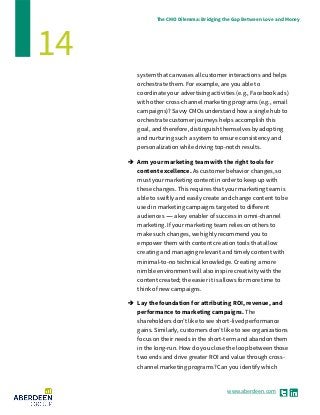 www.aberdeen.com
The CMO Dilemma: Bridging the Gap Between Love and Money
14
system that canvases all customer interactions and helps
orchestrate them. For example, are you able to
coordinate your advertising activities (e.g., Facebook ads)
with other cross-channel marketing programs (e.g., email
campaigns)? Savvy CMOs understand how a single hub to
orchestrate customer journeys helps accomplish this
goal, and therefore, distinguish themselves by adopting
and nurturing such a system to ensure consistency and
personalization while driving top-notch results.
 Arm your marketing team with the right tools for
content excellence. As customer behavior changes, so
must your marketing content in order to keep up with
these changes. This requires that your marketing team is
able to swiftly and easily create and change content to be
used in marketing campaigns targeted to different
audiences ------ a key enabler of success in omni-channel
marketing. If your marketing team relies on others to
make such changes, we highly recommend you to
empower them with content creation tools that allow
creating and managing relevant and timely content with
minimal-to-no technical knowledge. Creating a more
nimble environment will also inspire creativity with the
content created; the easier it is allows for more time to
think of new campaigns.
 Lay the foundation for attributing ROI, revenue, and
performance to marketing campaigns. The
shareholders don’t like to see short-lived performance
gains. Similarly, customers don’t like to see organizations
focus on their needs in the short-term and abandon them
in the long-run. How do you close the loop between those
two ends and drive greater ROI and value through cross-
channel marketing programs? Can you identify which
 