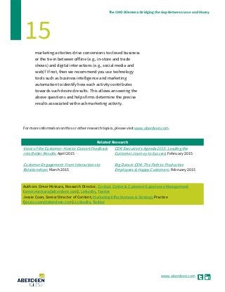 www.aberdeen.com
The CMO Dilemma: Bridging the Gap Between Love and Money
15
marketing activities drive conversions to closed business
or the tie-in between offline (e.g., in-store and trade
shows) and digital interactions (e.g., social media and
web)? If not, then we recommend you use technology
tools such as business intelligence and marketing
automation to identify how each activity contributes
towards such desired results. This allows answering the
above questions and helps firms determine the precise
results associated with each marketing activity.
For more information on this or other research topics, please visit www.aberdeen.com.
Related Research
Voice of the Customer: How to Convert Feedback
into Better Results; April 2015
Customer Engagement: From Interactions to
Relationships; March 2015
CEM Executive's Agenda 2015: Leading the
Customer Journey to Success; February 2015
Big Data in CEM: The Path to Productive
Employees & Happy Customers; February 2015
Authors: Omer Minkara, Research Director, Contact Center & Customer Experience Management
(omer.minkara@aberdeen.com), LinkedIn, Twitter
Jessie Coan, Senior Director of Content, Marketing Effectiveness & Strategy Practice
(jessie.coan@aberdeen.com), LinkedIn, Twitter
 