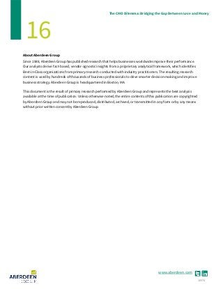 www.aberdeen.com
The CMO Dilemma: Bridging the Gap Between Love and Money
16
About Aberdeen Group
Since 1988, Aberdeen Group has published research that helps businesses worldwide improve their performance.
Our analysts derive fact-based, vendor-agnostic insights from a proprietary analytical framework, which identifies
Best-in-Class organizations from primary research conducted with industry practitioners. The resulting research
content is used by hundreds of thousands of business professionals to drive smarter decision-making and improve
business strategy. Aberdeen Group is headquartered in Boston, MA.
This document is the result of primary research performed by Aberdeen Group and represents the best analysis
available at the time of publication. Unless otherwise noted, the entire contents of this publication are copyrighted
by Aberdeen Group and may not be reproduced, distributed, archived, or transmitted in any form or by any means
without prior written consent by Aberdeen Group.
10574
 