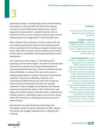 www.aberdeen.com
The CMO Dilemma: Bridging the Gap Between Love and Money
3
Specifically, findings in the above figure indicate that retaining
existing buyers is top of mind for the CMO. Since unhappy
consumers are more likely to stop doing business with an
organization, improvement in customer retention rate is a
reflection of a firm’s success. However, retention rates are also a
leading indicator of an organization’s financial performance.
When a business loses customers, it needs to make up for the
lost revenue by growing the wallet share of existing accounts
and/or spending more on marketing campaigns to acquire new
buyers. Both of these activities result in additional costs, which
have an effect on profitability, affecting the expectations of the
shareholders.
Also, important to note in Figure 1, is the CMO’s goal of
improving customer profit margins. This refers to maximizing the
value of each account by minimizing marketing costs and
increasing spend with each buyer. Similar to customer retention
rates, profitability is a measure that represents success in
bridging the gap between customer expectations and financial
outcomes. To maximize profitability, marketers must
understand and address the precise needs of the customers.
They must also ensure that their activities are executed
seamlessly in order to delight the shareholders with reduced
costs and increased buyer spend. In short, CMOs must create
happy and satisfied customers who spend more, resulting in less
company spend on marketing to acquire new accounts, saving
money for the business, or allowing the business to invest in
other initiatives.
Now that we’ve uncovered how the divide between the
shareholders and the customers influences the CMO’s agenda,
let’s observe the struggles companies face in mitigating this
challenge.
Definitions:
For the purposes of this research,
Aberdeen makes the following
definitions:
Customer experience
management (CEM): a continuum
of business activities executed on
an enterprise level to interact with
buyers via different channels and
devices throughout the entire
customer lifecycle.
Journey management: a set of
customer / company conversations
taking place across numerous
channels where the nature /
context of interactions are unique.
The customer lifecycle is made up
of numerous journeys. Each phase
in the customer lifecycle can be
considered a unique journey. For
example, when organizations are
looking to raise awareness for their
products / services, potential
buyers interacting with the firm are
taken on an ‘awareness’ journey.
Similarly, after closing a sale,
companies take buyers through an
‘onboarding’ journey. For the
purposes of this research, Aberdeen
uses the terms ‘customer journey’
and ‘buyer journey’ synonymously.
 