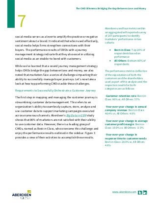 www.aberdeen.com
The CMO Dilemma: Bridging the Gap Between Love and Money
7 Aberdeen used four metrics within
an aggregated self-reported survey
of 207 participants to identify
marketers’ performance in two
cohorts:
• Best-in-Class: Top 20% of
respondents based on
performance
• All Others: Bottom 80% of
respondents
The performance metrics (reflective
of the expectations of both the
customers and the shareholders
used as part of this analysis and the
respective results for both
categories are as follows:
-Customer retention rate: Best-in-
Class: 86% vs. All Others: 57%
-Year-over-year change in annual
company revenue: Best-in-Class:
48.4% vs. All Others: 4.8%
-Year-over-year change in average
customer profit margin: Best-in-
Class: 18.9% vs. All Others: -3.9%
-Year-over-year change in
response time to customer needs:
Best-in-Class: 28.9% vs. All Others:
4.8%
social media serves as a lever to amplify the positive or negative
sentiment about a brand. It indicated that when used effectively,
social media helps firms strengthen connections with their
buyers. The performance results of CMOs with a journey
management strategy indicate that they also excel in utilizing
social media as an enabler to bond with customers.
While we’ve learned that a sound journey management strategy
helps CMOs bridge the gap between love and money, we also
noted that marketers face a series of challenges impacting their
ability to successfully manage buyer journeys. Let’s now take a
look at how top performing CMOs tackle these challenges.
Requirements to Successfully Orchestrate a Customer Journey
The first step in mapping and managing the customer journey is
streamlining customer data management. This refers to an
organization’s ability to seamlessly capture, store, analyze and
use customer data to support marketing campaigns executed
across numerous channels. Aberdeen’s Big Data in CEM study
shows that 96% of marketers are not satisfied with their ability
to use customer data. However, there is a leading group of
CMOs, named as Best-in-Class, who overcome this challenge and
enjoy the performance results outlined in the sidebar. Figure 3
provides a view of their activities to accomplish these results.
 