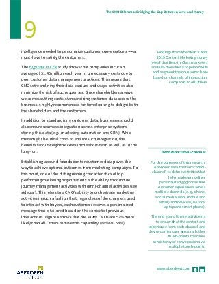 www.aberdeen.com
The CMO Dilemma: Bridging the Gap Between Love and Money
9
Findings from Aberdeen’s April
2015 Content Marketing survey
reveal that Best-in-Class marketers
are 60% more likely to personalize
and segment their customer base
based on channels of interaction,
compared to All Others.
intelligence needed to personalize customer conversations ------ a
must-have to satisfy the customers.
The Big Data in CEM study shows that companies incur an
average of $1.45 million each year in unnecessary costs due to
poor customer data management practices. This means that
CMOs streamlining their data capture and usage activities also
minimize the risk of such expenses. Since shareholders always
welcomes cutting costs, standardizing customer data across the
business is highly recommended for firms looking to delight both
the shareholders and the customers.
In addition to standardizing customer data, businesses should
also ensure seamless integration across enterprise systems
storing this data (e.g., marketing automation and CRM). While
there might be initial costs to ensure such integration, the
benefits far outweigh the costs in the short-term as well as in the
long-run.
Establishing a sound foundation for customer data paves the
way to achieve optimal outcomes from marketing campaigns. To
this point, one of the distinguishing characteristics of top
performing marketing organizations is the ability to combine
journey management activities with omni-channel activities (see
sidebar). This refers to a CMO’s ability to orchestrate marketing
activities in such a fashion that, regardless of the channels used
to interact with buyers, each customer receives a personalized
message that is tailored based on the context of previous
interactions. Figure 4 shows that the savvy CMOs are 52% more
likely than All Others to have this capability (88% vs. 58%).
Definition: Omni-channel
For the purposes of this research,
Aberdeen uses the term ‘‘omni-
channel’’ to define activities that
help marketers deliver
personalized and consistent
customer experiences across
multiple channels (e.g., phone,
social media, web, mobile and
email) and devices (in-store,
laptop and smart phone).
The end goal of these activities is
to ensure that the context and
experience from each channel and
device carries over across all other
touch-points to ensure
consistency of conversations via
multiple touch-points.
 