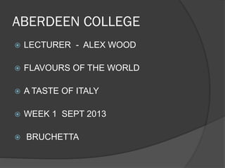 ABERDEEN COLLEGE
 LECTURER - ALEX WOOD
 FLAVOURS OF THE WORLD
 A TASTE OF ITALY
 WEEK 1 SEPT 2013
 BRUCHETTA
 
