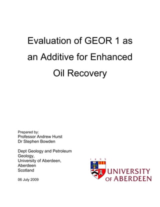 Evaluation of GEOR 1 as
     an Additive for Enhanced
                 Oil Recovery




Prepared by:
Professor Andrew Hurst
Dr Stephen Bowden

Dept Geology and Petroleum
Geology,
University of Aberdeen,
Aberdeen
Scotland

06 July 2009
 