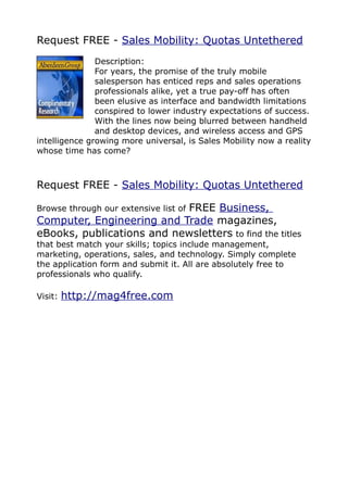 Request FREE - Sales Mobility: Quotas Untethered
               Description:
               For years, the promise of the truly mobile
               salesperson has enticed reps and sales operations
               professionals alike, yet a true pay-off has often
               been elusive as interface and bandwidth limitations
               conspired to lower industry expectations of success.
               With the lines now being blurred between handheld
               and desktop devices, and wireless access and GPS
intelligence growing more universal, is Sales Mobility now a reality
whose time has come?



Request FREE - Sales Mobility: Quotas Untethered

                           FREE Business,
Browse through our extensive list of
Computer, Engineering and Trade magazines,
eBooks, publications and newsletters to find the titles
that best match your skills; topics include management,
marketing, operations, sales, and technology. Simply complete
the application form and submit it. All are absolutely free to
professionals who qualify.

Visit:   http://mag4free.com
 