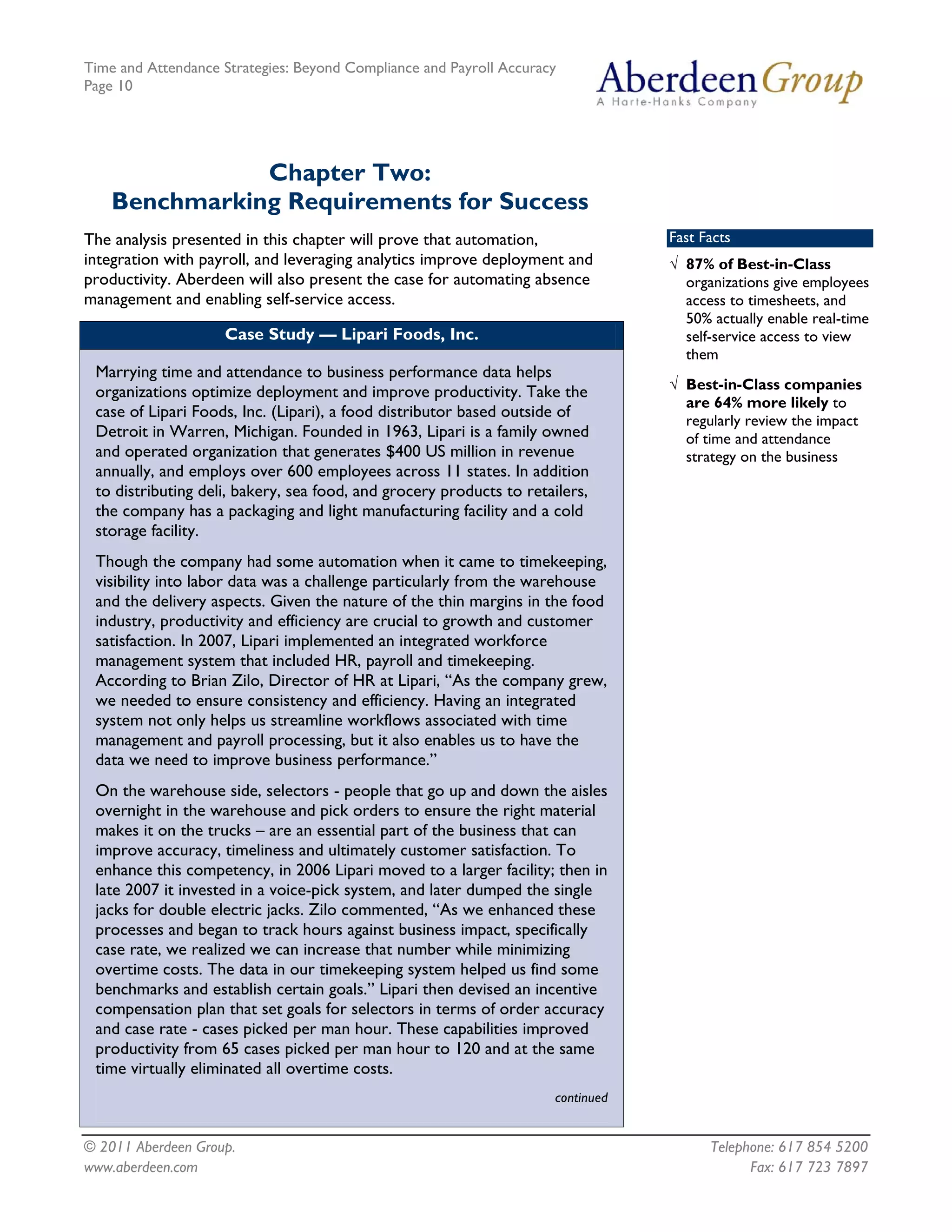 Time and Attendance Strategies: Beyond Compliance and Payroll Accuracy
Page 10
© 2011 Aberdeen Group. Telephone: 617 854 5200
Chapter Two:
Benchmarking Requirements for Success
The analysis presented in this chapter will prove that automation,
integration with payroll, and leveraging analytics improve deployment and
productivity. Aberdeen will also present the case for automating absence
management and enabling self-service access.
Case Study — Lipari Foods, Inc.
Marrying time and attendance to business performance data helps
organizations optimize deployment and improve productivity. Take the
case of Lipari Foods, Inc. (Lipari), a food distributor based outside of
Detroit in Warren, Michigan. Founded in 1963, Lipari is a family owned
and operated organization that generates $400 US million in revenue
annually, and employs over 600 employees across 11 states. In addition
to distributing deli, bakery, sea food, and grocery products to retailers,
the company has a packaging and light manufacturing facility and a cold
storage facility.
Though the company had some automation when it came to timekeeping,
visibility into labor data was a challenge particularly from the warehouse
and the delivery aspects. Given the nature of the thin margins in the food
industry, productivity and efficiency are crucial to growth and customer
satisfaction. In 2007, Lipari implemented an integrated workforce
management system that included HR, payroll and timekeeping.
According to Brian Zilo, Director of HR at Lipari, “As the company grew,
we needed to ensure consistency and efficiency. Having an integrated
system not only helps us streamline workflows associated with time
management and payroll processing, but it also enables us to have the
data we need to improve business performance.”
On the warehouse side, selectors - people that go up and down the aisles
overnight in the warehouse and pick orders to ensure the right material
makes it on the trucks – are an essential part of the business that can
improve accuracy, timeliness and ultimately customer satisfaction. To
enhance this competency, in 2006 Lipari moved to a larger facility; then in
late 2007 it invested in a voice-pick system, and later dumped the single
jacks for double electric jacks. Zilo commented, “As we enhanced these
processes and began to track hours against business impact, specifically
case rate, we realized we can increase that number while minimizing
overtime costs. The data in our timekeeping system helped us find some
benchmarks and establish certain goals.” Lipari then devised an incentive
compensation plan that set goals for selectors in terms of order accuracy
and case rate - cases picked per man hour. These capabilities improved
productivity from 65 cases picked per man hour to 120 and at the same
time virtually eliminated all overtime costs.
continued
Fast Facts
√ 87% of Best-in-Class
organizations give employees
access to timesheets, and
50% actually enable real-time
self-service access to view
them
√ Best-in-Class companies
are 64% more likely to
regularly review the impact
of time and attendance
strategy on the business
www.aberdeen.com Fax: 617 723 7897
 