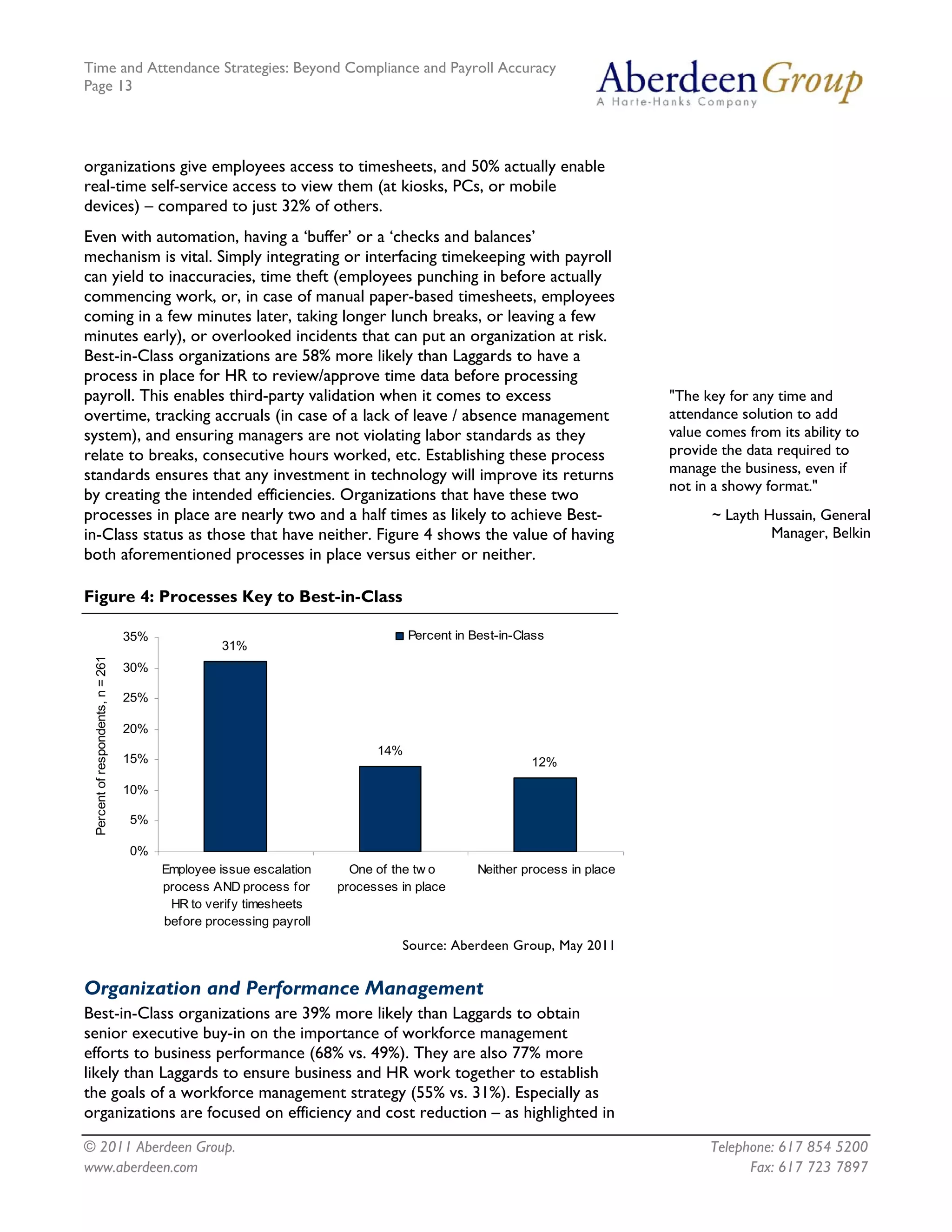 Time and Attendance Strategies: Beyond Compliance and Payroll Accuracy
Page 13
© 2011 Aberdeen Group. Telephone: 617 854 5200
organizations give employees access to timesheets, and 50% actually enable
real-time self-service access to view them (at kiosks, PCs, or mobile
devices) – compared to just 32% of others.
Even with automation, having a ‘buffer’ or a ‘checks and balances’
mechanism is vital. Simply integrating or interfacing timekeeping with payroll
can yield to inaccuracies, time theft (employees punching in before actually
commencing work, or, in case of manual paper-based timesheets, employees
coming in a few minutes later, taking longer lunch breaks, or leaving a few
minutes early), or overlooked incidents that can put an organization at risk.
Best-in-Class organizations are 58% more likely than Laggards to have a
process in place for HR to review/approve time data before processing
payroll. This enables third-party validation when it comes to excess
overtime, tracking accruals (in case of a lack of leave / absence management
system), and ensuring managers are not violating labor standards as they
relate to breaks, consecutive hours worked, etc. Establishing these process
standards ensures that any investment in technology will improve its returns
by creating the intended efficiencies. Organizations that have these two
processes in place are nearly two and a half times as likely to achieve Best-
in-Class status as those that have neither. Figure 4 shows the value of having
both aforementioned processes in place versus either or neither.
"The key for any time and
attendance solution to add
value comes from its ability to
provide the data required to
manage the business, even if
not in a showy format."
~ Layth Hussain, General
Manager, Belkin
Figure 4: Processes Key to Best-in-Class
31%
14%
12%
0%
5%
10%
15%
20%
25%
30%
35%
Employee issue escalation
process AND process for
HR to verify timesheets
before processing payroll
One of the tw o
processes in place
Neither process in place
Percentofrespondents,n=261
Percent in Best-in-Class
Source: Aberdeen Group, May 2011
Organization and Performance Management
Best-in-Class organizations are 39% more likely than Laggards to obtain
senior executive buy-in on the importance of workforce management
efforts to business performance (68% vs. 49%). They are also 77% more
likely than Laggards to ensure business and HR work together to establish
the goals of a workforce management strategy (55% vs. 31%). Especially as
organizations are focused on efficiency and cost reduction – as highlighted in
www.aberdeen.com Fax: 617 723 7897
 