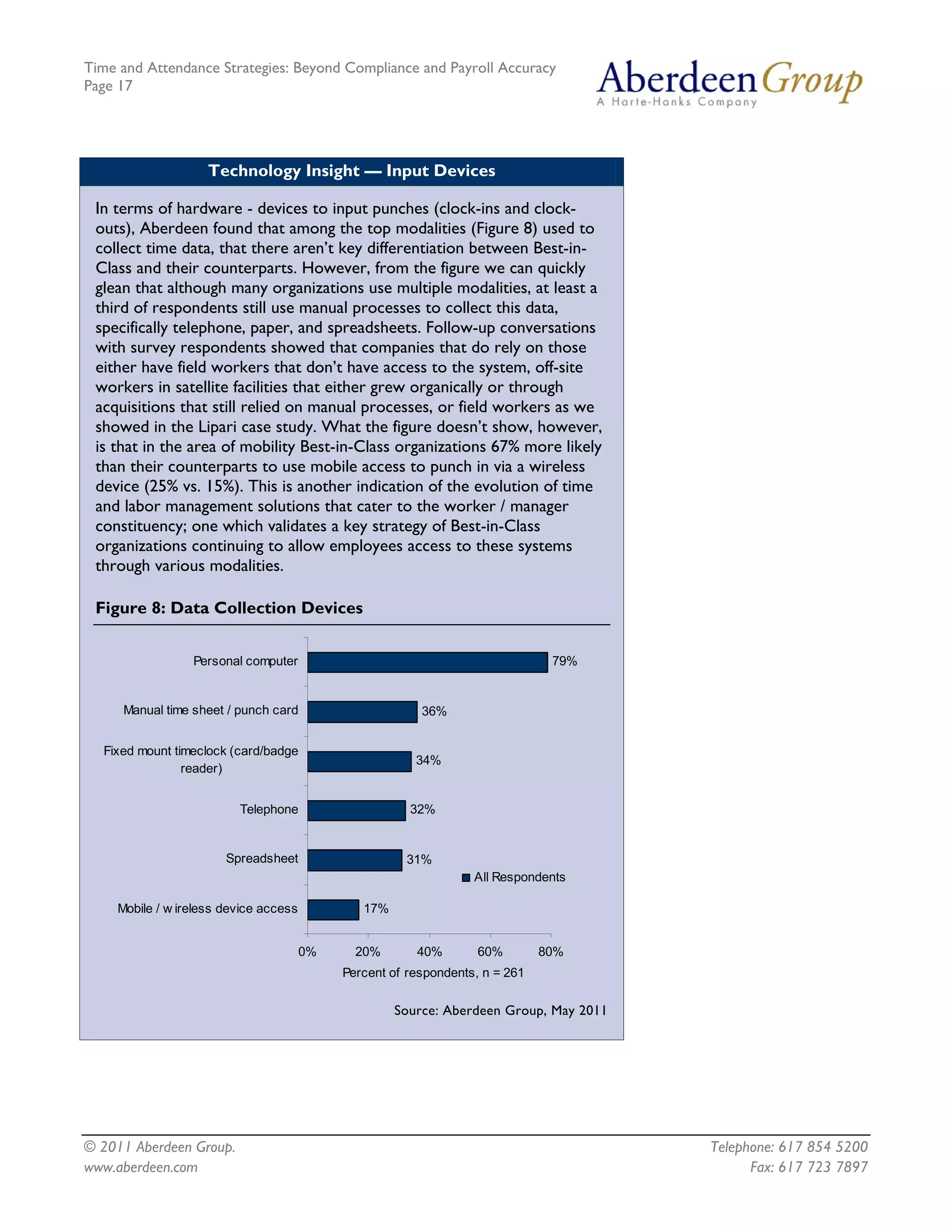 Time and Attendance Strategies: Beyond Compliance and Payroll Accuracy
Page 17
© 2011 Aberdeen Group. Telephone: 617 854 5200
Technology Insight — Input Devices
In terms of hardware - devices to input punches (clock-ins and clock-
outs), Aberdeen found that among the top modalities (Figure 8) used to
collect time data, that there aren’t key differentiation between Best-in-
Class and their counterparts. However, from the figure we can quickly
glean that although many organizations use multiple modalities, at least a
third of respondents still use manual processes to collect this data,
specifically telephone, paper, and spreadsheets. Follow-up conversations
with survey respondents showed that companies that do rely on those
either have field workers that don’t have access to the system, off-site
workers in satellite facilities that either grew organically or through
acquisitions that still relied on manual processes, or field workers as we
showed in the Lipari case study. What the figure doesn’t show, however,
is that in the area of mobility Best-in-Class organizations 67% more likely
than their counterparts to use mobile access to punch in via a wireless
device (25% vs. 15%). This is another indication of the evolution of time
and labor management solutions that cater to the worker / manager
constituency; one which validates a key strategy of Best-in-Class
organizations continuing to allow employees access to these systems
through various modalities.
Figure 8: Data Collection Devices
17%
31%
32%
34%
36%
79%
0% 20% 40% 60% 80%
Mobile / w ireless device access
Spreadsheet
Telephone
Fixed mount timeclock (card/badge
reader)
Manual time sheet / punch card
Personal computer
Percent of respondents, n = 261
All Respondents
Source: Aberdeen Group, May 2011
www.aberdeen.com Fax: 617 723 7897
 