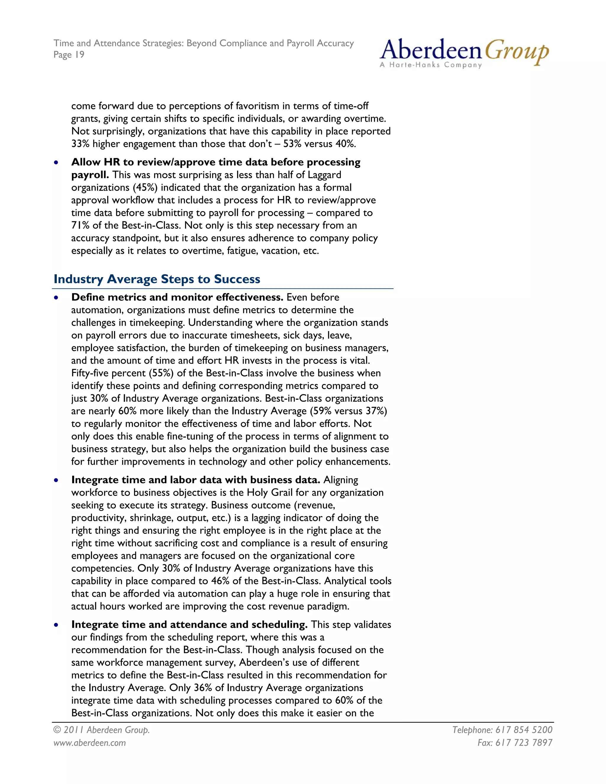 Time and Attendance Strategies: Beyond Compliance and Payroll Accuracy
Page 19
© 2011 Aberdeen Group. Telephone: 617 854 5200
www.aberdeen.com Fax: 617 723 7897
come forward due to perceptions of favoritism in terms of time-off
grants, giving certain shifts to specific individuals, or awarding overtime.
Not surprisingly, organizations that have this capability in place reported
33% higher engagement than those that don’t – 53% versus 40%.
• Allow HR to review/approve time data before processing
payroll. This was most surprising as less than half of Laggard
organizations (45%) indicated that the organization has a formal
approval workflow that includes a process for HR to review/approve
time data before submitting to payroll for processing – compared to
71% of the Best-in-Class. Not only is this step necessary from an
accuracy standpoint, but it also ensures adherence to company policy
especially as it relates to overtime, fatigue, vacation, etc.
Industry Average Steps to Success
• Define metrics and monitor effectiveness. Even before
automation, organizations must define metrics to determine the
challenges in timekeeping. Understanding where the organization stands
on payroll errors due to inaccurate timesheets, sick days, leave,
employee satisfaction, the burden of timekeeping on business managers,
and the amount of time and effort HR invests in the process is vital.
Fifty-five percent (55%) of the Best-in-Class involve the business when
identify these points and defining corresponding metrics compared to
just 30% of Industry Average organizations. Best-in-Class organizations
are nearly 60% more likely than the Industry Average (59% versus 37%)
to regularly monitor the effectiveness of time and labor efforts. Not
only does this enable fine-tuning of the process in terms of alignment to
business strategy, but also helps the organization build the business case
for further improvements in technology and other policy enhancements.
• Integrate time and labor data with business data. Aligning
workforce to business objectives is the Holy Grail for any organization
seeking to execute its strategy. Business outcome (revenue,
productivity, shrinkage, output, etc.) is a lagging indicator of doing the
right things and ensuring the right employee is in the right place at the
right time without sacrificing cost and compliance is a result of ensuring
employees and managers are focused on the organizational core
competencies. Only 30% of Industry Average organizations have this
capability in place compared to 46% of the Best-in-Class. Analytical tools
that can be afforded via automation can play a huge role in ensuring that
actual hours worked are improving the cost revenue paradigm.
• Integrate time and attendance and scheduling. This step validates
our findings from the scheduling report, where this was a
recommendation for the Best-in-Class. Though analysis focused on the
same workforce management survey, Aberdeen’s use of different
metrics to define the Best-in-Class resulted in this recommendation for
the Industry Average. Only 36% of Industry Average organizations
integrate time data with scheduling processes compared to 60% of the
Best-in-Class organizations. Not only does this make it easier on the
 