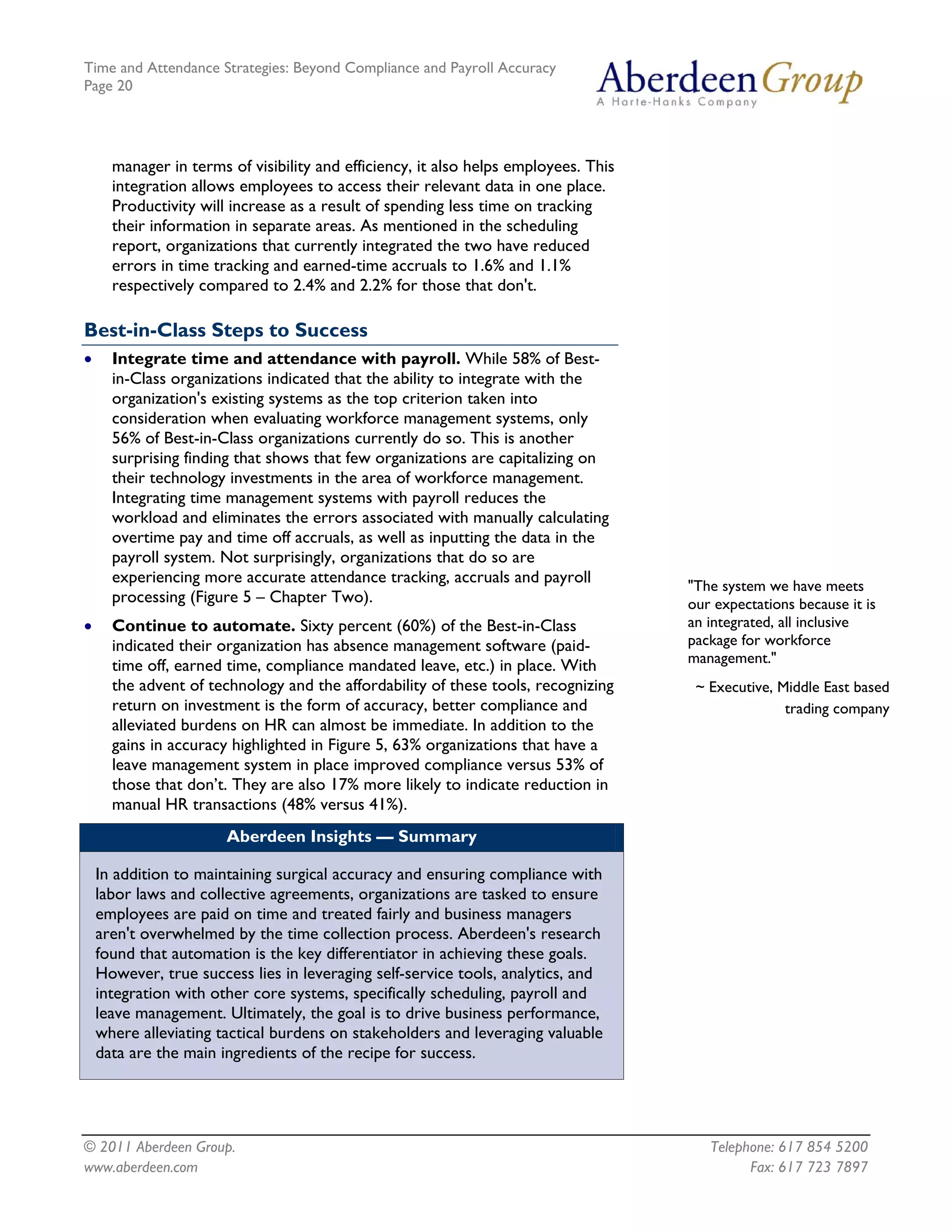 Time and Attendance Strategies: Beyond Compliance and Payroll Accuracy
Page 20
© 2011 Aberdeen Group. Telephone: 617 854 5200
manager in terms of visibility and efficiency, it also helps employees. This
integration allows employees to access their relevant data in one place.
Productivity will increase as a result of spending less time on tracking
their information in separate areas. As mentioned in the scheduling
report, organizations that currently integrated the two have reduced
errors in time tracking and earned-time accruals to 1.6% and 1.1%
respectively compared to 2.4% and 2.2% for those that don't.
Best-in-Class Steps to Success
• Integrate time and attendance with payroll. While 58% of Best-
in-Class organizations indicated that the ability to integrate with the
organization's existing systems as the top criterion taken into
consideration when evaluating workforce management systems, only
56% of Best-in-Class organizations currently do so. This is another
surprising finding that shows that few organizations are capitalizing on
their technology investments in the area of workforce management.
Integrating time management systems with payroll reduces the
workload and eliminates the errors associated with manually calculating
overtime pay and time off accruals, as well as inputting the data in the
payroll system. Not surprisingly, organizations that do so are
experiencing more accurate attendance tracking, accruals and payroll
processing (Figure 5 – Chapter Two).
"The system we have meets
our expectations because it is
an integrated, all inclusive
package for workforce
management."
~ Executive, Middle East based
trading company
• Continue to automate. Sixty percent (60%) of the Best-in-Class
indicated their organization has absence management software (paid-
time off, earned time, compliance mandated leave, etc.) in place. With
the advent of technology and the affordability of these tools, recognizing
return on investment is the form of accuracy, better compliance and
alleviated burdens on HR can almost be immediate. In addition to the
gains in accuracy highlighted in Figure 5, 63% organizations that have a
leave management system in place improved compliance versus 53% of
those that don’t. They are also 17% more likely to indicate reduction in
manual HR transactions (48% versus 41%).
Aberdeen Insights — Summary
In addition to maintaining surgical accuracy and ensuring compliance with
labor laws and collective agreements, organizations are tasked to ensure
employees are paid on time and treated fairly and business managers
aren't overwhelmed by the time collection process. Aberdeen's research
found that automation is the key differentiator in achieving these goals.
However, true success lies in leveraging self-service tools, analytics, and
integration with other core systems, specifically scheduling, payroll and
leave management. Ultimately, the goal is to drive business performance,
where alleviating tactical burdens on stakeholders and leveraging valuable
data are the main ingredients of the recipe for success.
www.aberdeen.com Fax: 617 723 7897
 