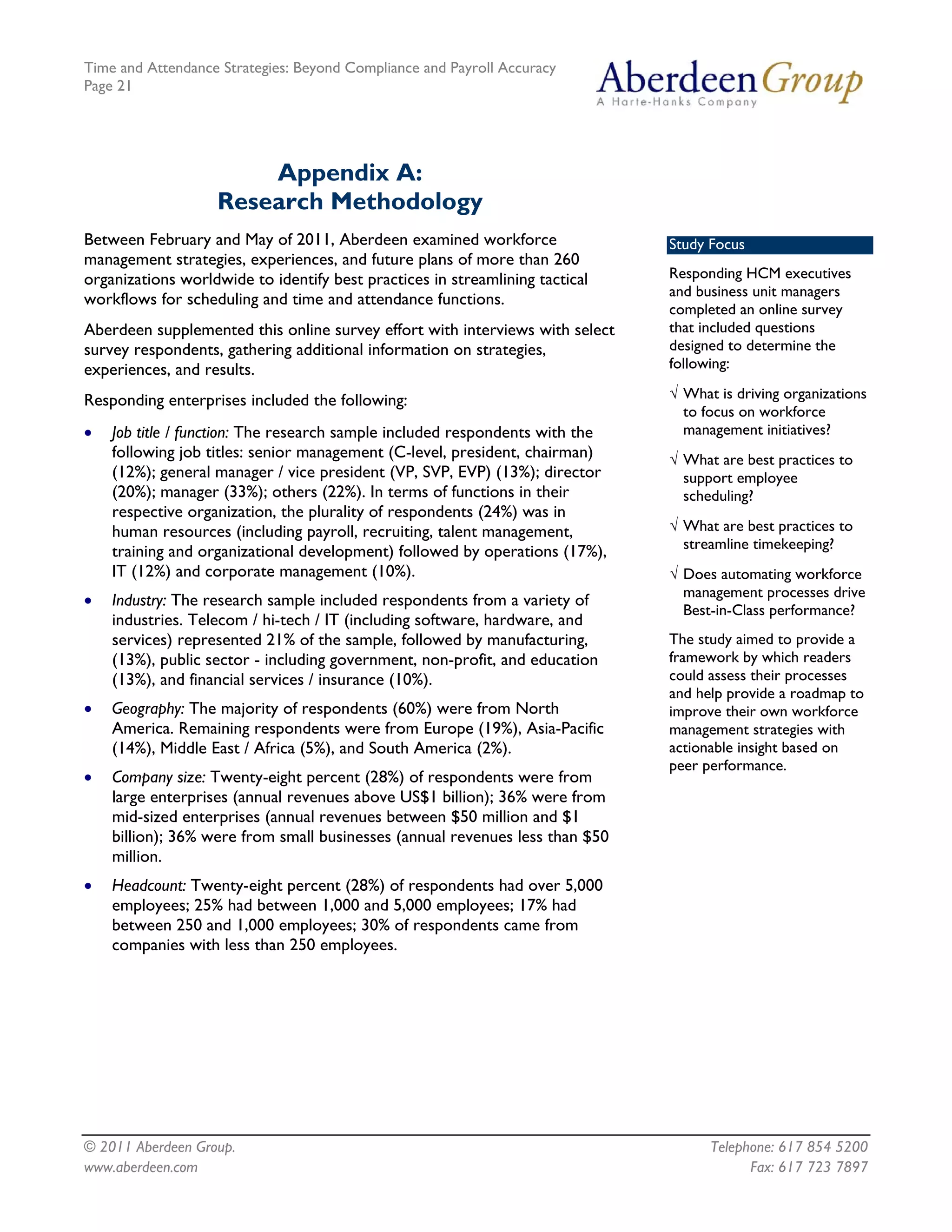 Time and Attendance Strategies: Beyond Compliance and Payroll Accuracy
Page 21
© 2011 Aberdeen Group. Telephone: 617 854 5200
Appendix A:
Research Methodology
Between February and May of 2011, Aberdeen examined workforce
management strategies, experiences, and future plans of more than 260
organizations worldwide to identify best practices in streamlining tactical
workflows for scheduling and time and attendance functions.
Study Focus
Responding HCM executives
and business unit managers
completed an online survey
that included questions
designed to determine the
following:
√ What is driving organizations
to focus on workforce
management initiatives?
√ What are best practices to
support employee
scheduling?
√ What are best practices to
streamline timekeeping?
√ Does automating workforce
management processes drive
Best-in-Class performance?
The study aimed to provide a
framework by which readers
could assess their processes
and help provide a roadmap to
improve their own workforce
management strategies with
actionable insight based on
peer performance.
Aberdeen supplemented this online survey effort with interviews with select
survey respondents, gathering additional information on strategies,
experiences, and results.
Responding enterprises included the following:
• Job title / function: The research sample included respondents with the
following job titles: senior management (C-level, president, chairman)
(12%); general manager / vice president (VP, SVP, EVP) (13%); director
(20%); manager (33%); others (22%). In terms of functions in their
respective organization, the plurality of respondents (24%) was in
human resources (including payroll, recruiting, talent management,
training and organizational development) followed by operations (17%),
IT (12%) and corporate management (10%).
• Industry: The research sample included respondents from a variety of
industries. Telecom / hi-tech / IT (including software, hardware, and
services) represented 21% of the sample, followed by manufacturing,
(13%), public sector - including government, non-profit, and education
(13%), and financial services / insurance (10%).
• Geography: The majority of respondents (60%) were from North
America. Remaining respondents were from Europe (19%), Asia-Pacific
(14%), Middle East / Africa (5%), and South America (2%).
• Company size: Twenty-eight percent (28%) of respondents were from
large enterprises (annual revenues above US$1 billion); 36% were from
mid-sized enterprises (annual revenues between $50 million and $1
billion); 36% were from small businesses (annual revenues less than $50
million.
• Headcount: Twenty-eight percent (28%) of respondents had over 5,000
employees; 25% had between 1,000 and 5,000 employees; 17% had
between 250 and 1,000 employees; 30% of respondents came from
companies with less than 250 employees.
www.aberdeen.com Fax: 617 723 7897
 