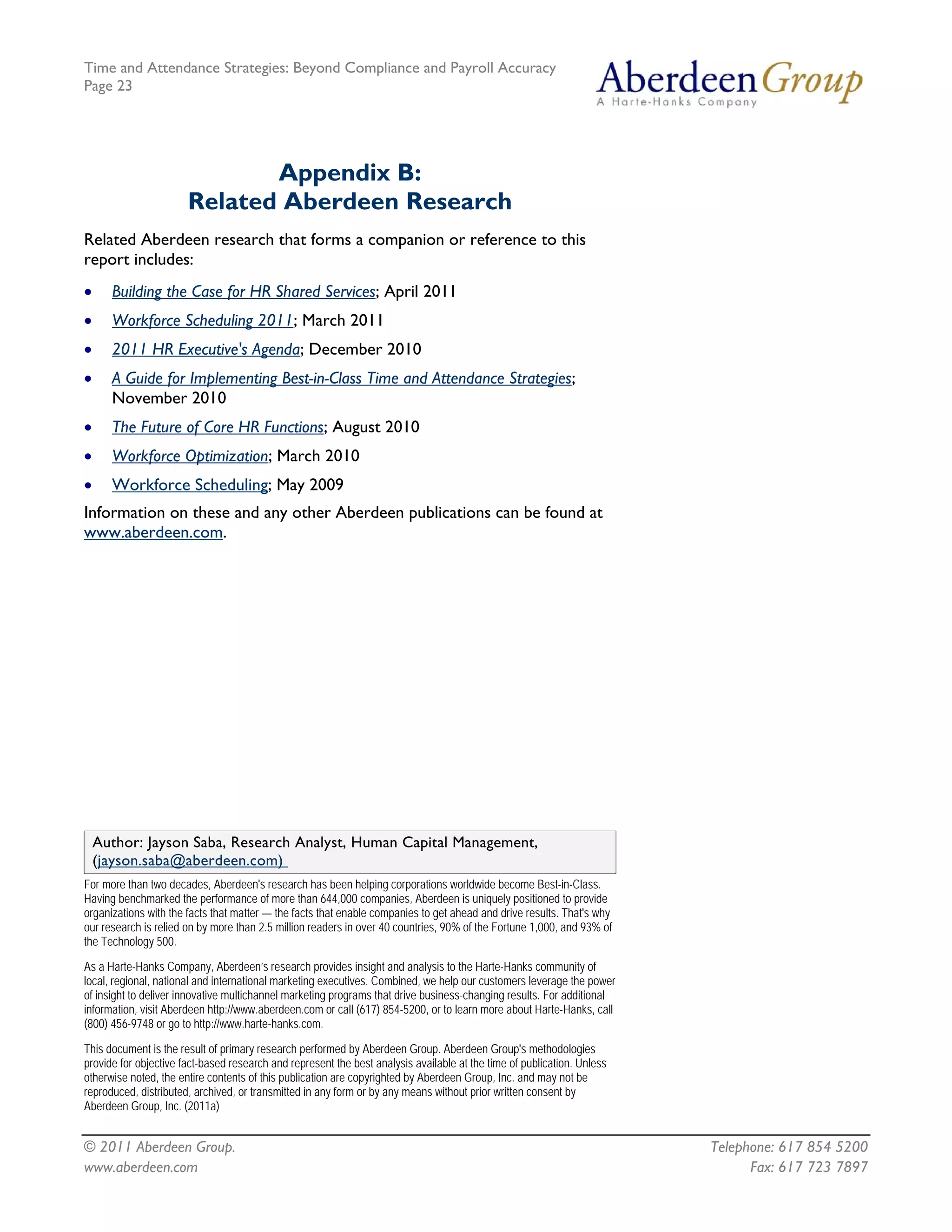 Time and Attendance Strategies: Beyond Compliance and Payroll Accuracy
Page 23
© 2011 Aberdeen Group. Telephone: 617 854 5200
www.aberdeen.com Fax: 617 723 7897
Appendix B:
Related Aberdeen Research
Related Aberdeen research that forms a companion or reference to this
report includes:
• Building the Case for HR Shared Services; April 2011
• Workforce Scheduling 2011; March 2011
• 2011 HR Executive's Agenda; December 2010
• A Guide for Implementing Best-in-Class Time and Attendance Strategies;
November 2010
• The Future of Core HR Functions; August 2010
• Workforce Optimization; March 2010
• Workforce Scheduling; May 2009
Information on these and any other Aberdeen publications can be found at
www.aberdeen.com.
Author: Jayson Saba, Research Analyst, Human Capital Management,
(jayson.saba@aberdeen.com)
For more than two decades, Aberdeen's research has been helping corporations worldwide become Best-in-Class.
Having benchmarked the performance of more than 644,000 companies, Aberdeen is uniquely positioned to provide
organizations with the facts that matter — the facts that enable companies to get ahead and drive results. That's why
our research is relied on by more than 2.5 million readers in over 40 countries, 90% of the Fortune 1,000, and 93% of
the Technology 500.
As a Harte-Hanks Company, Aberdeen’s research provides insight and analysis to the Harte-Hanks community of
local, regional, national and international marketing executives. Combined, we help our customers leverage the power
of insight to deliver innovative multichannel marketing programs that drive business-changing results. For additional
information, visit Aberdeen http://www.aberdeen.com or call (617) 854-5200, or to learn more about Harte-Hanks, call
(800) 456-9748 or go to http://www.harte-hanks.com.
This document is the result of primary research performed by Aberdeen Group. Aberdeen Group's methodologies
provide for objective fact-based research and represent the best analysis available at the time of publication. Unless
otherwise noted, the entire contents of this publication are copyrighted by Aberdeen Group, Inc. and may not be
reproduced, distributed, archived, or transmitted in any form or by any means without prior written consent by
Aberdeen Group, Inc. (2011a)
 
