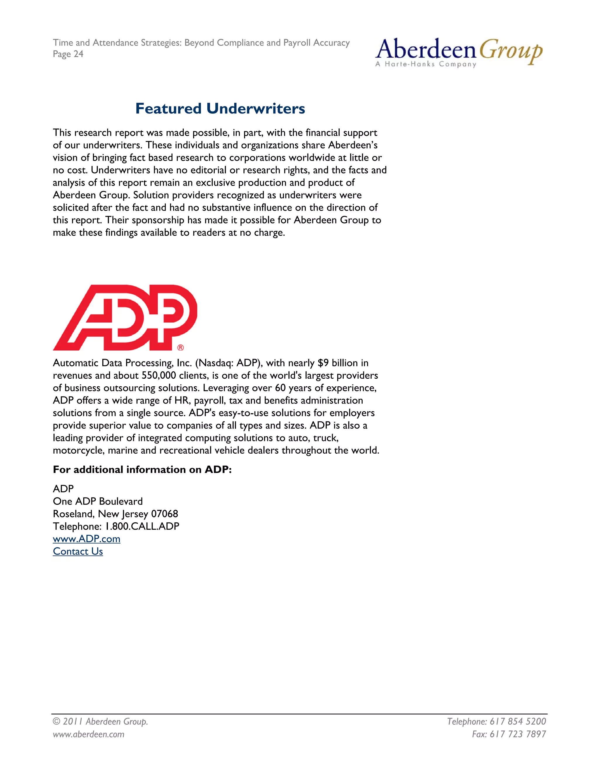 Time and Attendance Strategies: Beyond Compliance and Payroll Accuracy
Page 24
© 2011 Aberdeen Group. Telephone: 617 854 5200
Featured Underwriters
This research report was made possible, in part, with the financial support
of our underwriters. These individuals and organizations share Aberdeen’s
vision of bringing fact based research to corporations worldwide at little or
no cost. Underwriters have no editorial or research rights, and the facts and
analysis of this report remain an exclusive production and product of
Aberdeen Group. Solution providers recognized as underwriters were
solicited after the fact and had no substantive influence on the direction of
this report. Their sponsorship has made it possible for Aberdeen Group to
make these findings available to readers at no charge.
Automatic Data Processing, Inc. (Nasdaq: ADP), with nearly $9 billion in
revenues and about 550,000 clients, is one of the world's largest providers
of business outsourcing solutions. Leveraging over 60 years of experience,
ADP offers a wide range of HR, payroll, tax and benefits administration
solutions from a single source. ADP's easy-to-use solutions for employers
provide superior value to companies of all types and sizes. ADP is also a
leading provider of integrated computing solutions to auto, truck,
motorcycle, marine and recreational vehicle dealers throughout the world.
For additional information on ADP:
ADP
One ADP Boulevard
Roseland, New Jersey 07068
Telephone: 1.800.CALL.ADP
www.ADP.com
Contact Us
www.aberdeen.com Fax: 617 723 7897
 