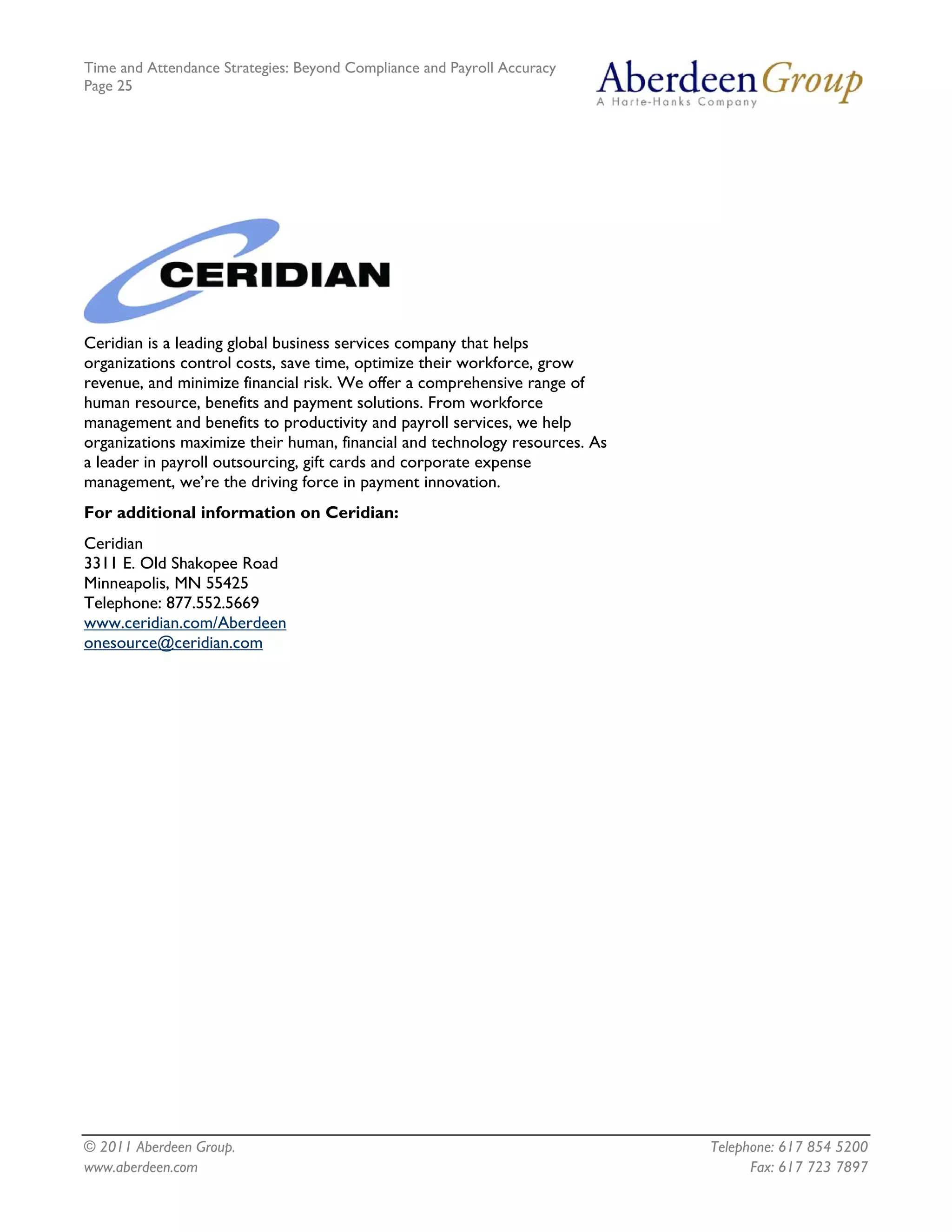 Time and Attendance Strategies: Beyond Compliance and Payroll Accuracy
Page 25
© 2011 Aberdeen Group. Telephone: 617 854 5200
Ceridian is a leading global business services company that helps
organizations control costs, save time, optimize their workforce, grow
revenue, and minimize financial risk. We offer a comprehensive range of
human resource, benefits and payment solutions. From workforce
management and benefits to productivity and payroll services, we help
organizations maximize their human, financial and technology resources. As
a leader in payroll outsourcing, gift cards and corporate expense
management, we’re the driving force in payment innovation.
For additional information on Ceridian:
Ceridian
3311 E. Old Shakopee Road
Minneapolis, MN 55425
Telephone: 877.552.5669
www.ceridian.com/Aberdeen
onesource@ceridian.com
www.aberdeen.com Fax: 617 723 7897
 