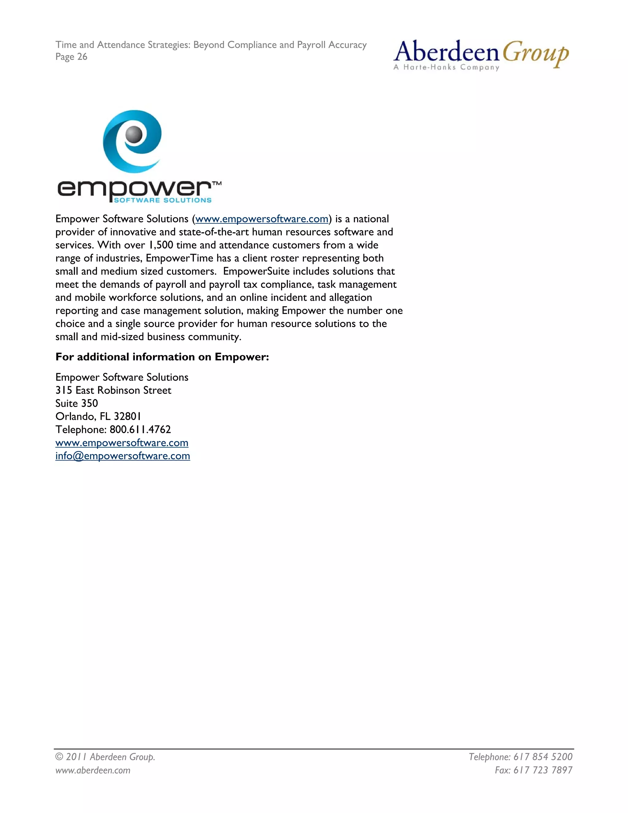 Time and Attendance Strategies: Beyond Compliance and Payroll Accuracy
Page 26
© 2011 Aberdeen Group. Telephone: 617 854 5200
Empower Software Solutions (www.empowersoftware.com) is a national
provider of innovative and state-of-the-art human resources software and
services. With over 1,500 time and attendance customers from a wide
range of industries, EmpowerTime has a client roster representing both
small and medium sized customers. EmpowerSuite includes solutions that
meet the demands of payroll and payroll tax compliance, task management
and mobile workforce solutions, and an online incident and allegation
reporting and case management solution, making Empower the number one
choice and a single source provider for human resource solutions to the
small and mid-sized business community.
For additional information on Empower:
Empower Software Solutions
315 East Robinson Street
Suite 350
Orlando, FL 32801
Telephone: 800.611.4762
www.empowersoftware.com
info@empowersoftware.com
www.aberdeen.com Fax: 617 723 7897
 