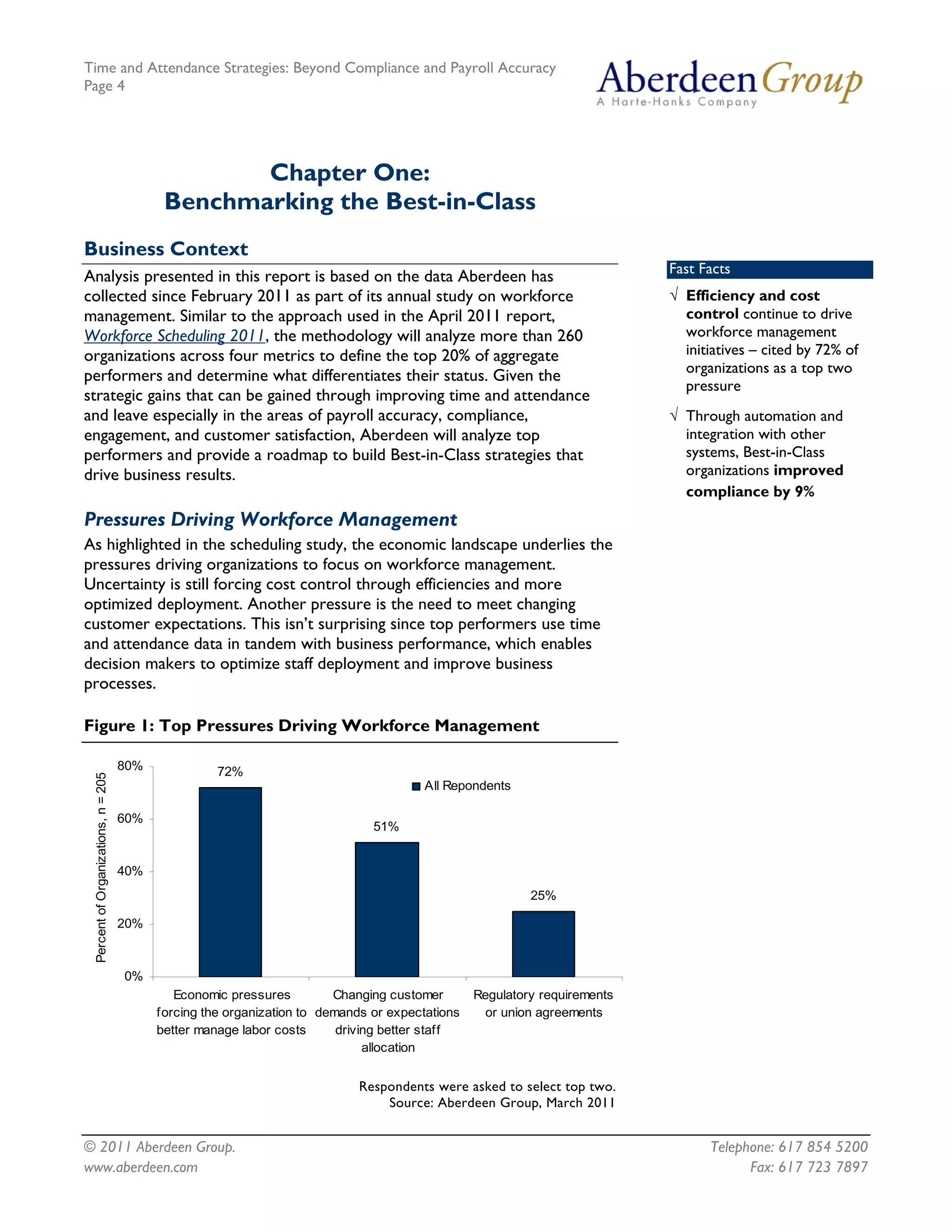 Time and Attendance Strategies: Beyond Compliance and Payroll Accuracy
Page 4
© 2011 Aberdeen Group. Telephone: 617 854 5200
Chapter One:
Benchmarking the Best-in-Class
Business Context
Fast Facts
√ Efficiency and cost
control continue to drive
workforce management
initiatives – cited by 72% of
organizations as a top two
pressure
√ Through automation and
integration with other
systems, Best-in-Class
organizations improved
compliance by 9%
Analysis presented in this report is based on the data Aberdeen has
collected since February 2011 as part of its annual study on workforce
management. Similar to the approach used in the April 2011 report,
Workforce Scheduling 2011, the methodology will analyze more than 260
organizations across four metrics to define the top 20% of aggregate
performers and determine what differentiates their status. Given the
strategic gains that can be gained through improving time and attendance
and leave especially in the areas of payroll accuracy, compliance,
engagement, and customer satisfaction, Aberdeen will analyze top
performers and provide a roadmap to build Best-in-Class strategies that
drive business results.
Pressures Driving Workforce Management
As highlighted in the scheduling study, the economic landscape underlies the
pressures driving organizations to focus on workforce management.
Uncertainty is still forcing cost control through efficiencies and more
optimized deployment. Another pressure is the need to meet changing
customer expectations. This isn’t surprising since top performers use time
and attendance data in tandem with business performance, which enables
decision makers to optimize staff deployment and improve business
processes.
Figure 1: Top Pressures Driving Workforce Management
72%
51%
25%
0%
20%
40%
60%
80%
Economic pressures
forcing the organization to
better manage labor costs
Changing customer
demands or expectations
driving better staff
allocation
Regulatory requirements
or union agreements
PercentofOrganizations,n=205
All Repondents
Respondents were asked to select top two.
Source: Aberdeen Group, March 2011
www.aberdeen.com Fax: 617 723 7897
 
