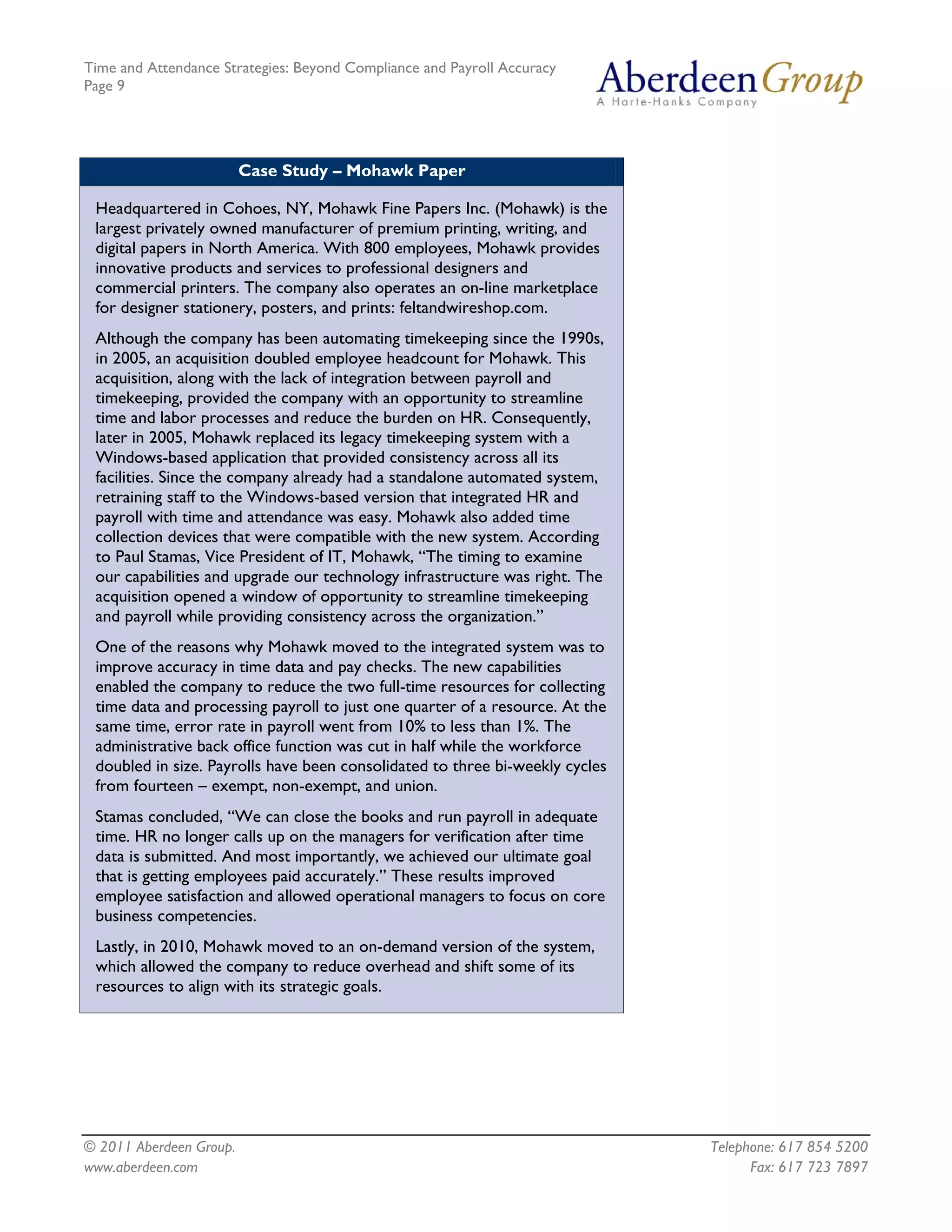 Time and Attendance Strategies: Beyond Compliance and Payroll Accuracy
Page 9
© 2011 Aberdeen Group. Telephone: 617 854 5200
www.aberdeen.com Fax: 617 723 7897
Case Study – Mohawk Paper
Headquartered in Cohoes, NY, Mohawk Fine Papers Inc. (Mohawk) is the
largest privately owned manufacturer of premium printing, writing, and
digital papers in North America. With 800 employees, Mohawk provides
innovative products and services to professional designers and
commercial printers. The company also operates an on-line marketplace
for designer stationery, posters, and prints: feltandwireshop.com.
Although the company has been automating timekeeping since the 1990s,
in 2005, an acquisition doubled employee headcount for Mohawk. This
acquisition, along with the lack of integration between payroll and
timekeeping, provided the company with an opportunity to streamline
time and labor processes and reduce the burden on HR. Consequently,
later in 2005, Mohawk replaced its legacy timekeeping system with a
Windows-based application that provided consistency across all its
facilities. Since the company already had a standalone automated system,
retraining staff to the Windows-based version that integrated HR and
payroll with time and attendance was easy. Mohawk also added time
collection devices that were compatible with the new system. According
to Paul Stamas, Vice President of IT, Mohawk, “The timing to examine
our capabilities and upgrade our technology infrastructure was right. The
acquisition opened a window of opportunity to streamline timekeeping
and payroll while providing consistency across the organization.”
One of the reasons why Mohawk moved to the integrated system was to
improve accuracy in time data and pay checks. The new capabilities
enabled the company to reduce the two full-time resources for collecting
time data and processing payroll to just one quarter of a resource. At the
same time, error rate in payroll went from 10% to less than 1%. The
administrative back office function was cut in half while the workforce
doubled in size. Payrolls have been consolidated to three bi-weekly cycles
from fourteen – exempt, non-exempt, and union.
Stamas concluded, “We can close the books and run payroll in adequate
time. HR no longer calls up on the managers for verification after time
data is submitted. And most importantly, we achieved our ultimate goal
that is getting employees paid accurately.” These results improved
employee satisfaction and allowed operational managers to focus on core
business competencies.
Lastly, in 2010, Mohawk moved to an on-demand version of the system,
which allowed the company to reduce overhead and shift some of its
resources to align with its strategic goals.
 