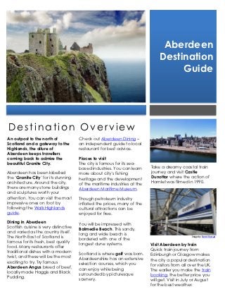 Aberdeen
                                                                                Destination
                                                                                     Guide




Destination Overview
An outpost to the north of             Check out Aberdeen Dining –
Scotland and a gateway to the          an independent guide to local
Highlands, the allure of               restaurant for best advice.
Aberdeen keeps travellers
coming back to admire the              Places to visit
beautiful Granite City.                The city is famous for its sea-
                                       based industries. You can learn     Take a dreamy coastal train
Aberdeen has been labelled             more about city’s fishing           journey and visit Castle
the ‘Granite City’ for its stunning    heritage and the development        Dunottar where the action of
architecture. Around the city,         of the maritime industries at the   Hamlet was filmed in 1990.
there are many stone buildings         Aberdeen Maritime Museum.
and sculptures worth your
attention. You can visit the most      Though petroleum industry
impressive ones on foot by             inflated the prices, many of the
following the Walk Highlands           cultural attractions can be
guide.                                 enjoyed for free.
Dining in Aberdeen                     You will be impressed with
Scottish cuisine is very distinctive   Balmedie Beach. This sandy,
and varied as the country itself.      long and wide beach is
The North East of Scotland is          bordered with one of the
                                                                                                  Image by Bernt Rostad

famous for its fresh, best quality     longest dune systems.               Visit Aberdeen by train
food. Many restaurants offer
                                                                           Quick train journey from
traditional dishes with a modern       Scotland is where golf was born.    Edinburgh or Glasgow makes
twist, and these will be the most      Aberdeenshire has an extensive      the city a popular destination
exciting to try. Try famous            selection courses, which you        for visitors from all over the UK.
Aberdeen Angus breed of beef,          can enjoy while being               The earlier you make the train
locally made Haggis and Black          surrounded by picturesque           booking, the better price you
Pudding.                               scenery.                            will get. Visit in July or August
                                                                           for the best weather.
 