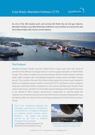 Case Study: Aberdeen Harbour CCTV 
As one of the UKs busiest ports and serving the North Sea oil and gas industry, 
Aberdeen Harbour uses Siklu EtherHaul millimetre wave wireless to connect the new 
Torry Marine Base with a future-proof solution. 
The Problem: 
Aberdeen Harbour handles around 5 million tons of cargo a year and is the centre of 
activity for the offshore oil and gas industry's marine support operations in North-West 
Europe. This creates a complex security environment, with the need to monitor staff and 
public safety, manage traffic and shipping movements, protect assets and deter criminal 
activity. The creation of the new Torry Marine Base meant the harbour board needed to 
deploy an integrated security solution covering IP CCTV and Access control solutions 
along with automated vehicle and pedestrian entry points and Automatic Number Plate 
capture with secure, interference free & high capacity backhaul connecting the new base 
to the existing IT fibre network infrastructure. Laying fibre or utilising leased line 
solutions was considered, but due to the cost effectiveness and ease of deployment it was 
decided to utilise the latest wireless technology proposed by Scottish Communications 
Group. 
Photo taken at Aberdeen Harbour by a 
Purdicom engineer assisting on site 
Due to the complicated geography and 
demanding environmental considerations 
presented by this, I immediately introduced 
our preferred wireless solutions partner, 
Purdicom. The support and backup 
provided by the team at Purdicom 
throughout was exceptional. 
Liam Mowat, Technical Director for 
Scottish Communications Group 
t: 0333 1212 100 w: www.purdi.com e: hello@purdi.com 
 