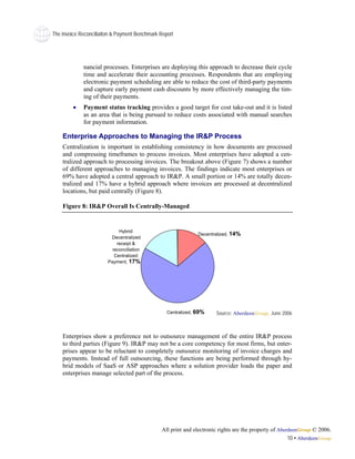 The Invoice Reconciliaiton & Payment Benchmark Report




             nancial processes. Enterprises are deploying this approach to decrease their cycle
             time and accelerate their accounting processes. Respondents that are employing
             electronic payment scheduling are able to reduce the cost of third-party payments
             and capture early payment cash discounts by more effectively managing the tim-
             ing of their payments.
         •   Payment status tracking provides a good target for cost take-out and it is listed
             as an area that is being pursued to reduce costs associated with manual searches
             for payment information.

    Enterprise Approaches to Managing the IR&P Process
    Centralization is important in establishing consistency in how documents are processed
    and compressing timeframes to process invoices. Most enterprises have adopted a cen-
    tralized approach to processing invoices. The breakout above (Figure 7) shows a number
    of different approaches to managing invoices. The findings indicate most enterprises or
    69% have adopted a central approach to IR&P. A small portion or 14% are totally decen-
    tralized and 17% have a hybrid approach where invoices are processed at decentralized
    locations, but paid centrally (Figure 8).

    Figure 8: IR&P Overall Is Centrally-Managed


                             Hybrid:
                                                               Decentralized, 14%
                         Decentralized
                            receipt &
                          reconciliation
                           Centralized:
                        Payment, 17%




                                                  Centralized, 69%    Source: AberdeenGroup, June 2006



    Enterprises show a preference not to outsource management of the entire IR&P process
    to third parties (Figure 9). IR&P may not be a core competency for most firms, but enter-
    prises appear to be reluctant to completely outsource monitoring of invoice charges and
    payments. Instead of full outsourcing, these functions are being performed through hy-
    brid models of SaaS or ASP approaches where a solution provider loads the paper and
    enterprises manage selected part of the process.




                                               All print and electronic rights are the property of AberdeenGroup © 2006.
                                                                                                       10 • AberdeenGroup
 