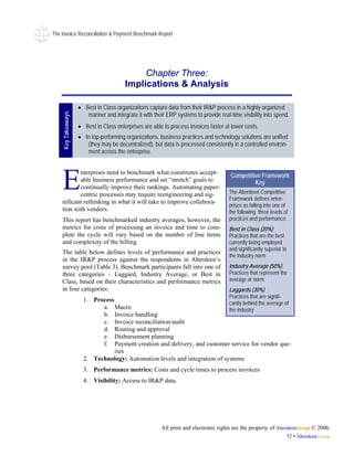 The Invoice Reconciliaiton & Payment Benchmark Report




                                             Chapter Three:
                                        Implications & Analysis

                    • Best in Class organizations capture data from their IR&P process in a highly organized
                       manner and integrate it with their ERP systems to provide real-time visibility into spend.
    Key Takeaways




                    • Best in Class enterprises are able to process invoices faster at lower costs.
                    • In top-performing organizations, business practices and technology solutions are unified
                       (they may be decentralized), but data is processed consistently in a controlled environ-
                       ment across the enterprise.




    E
           nterprises need to benchmark what constitutes accept-
                                                                                       Competitive Framework
           able business performance and set “stretch” goals to                                 Key
           continually improve their rankings. Automating paper-
           centric processes may require reengineering and sig-                       The Aberdeen Competitive
                                                                                      Framework defines enter-
    nificant rethinking in what it will take to improve collabora-
                                                                                      prises as falling into one of
    tion with vendors.                                                                the following three levels of
    This report has benchmarked industry averages, however, the                       practices and performance:
    metrics for costs of processing an invoice and time to com-                       Best in Class (20%)
    plete the cycle will vary based on the number of line items                       Practices that are the best
    and complexity of the billing.                                                    currently being employed
                                                                                      and significantly superior to
    The table below defines levels of performance and practices
                                                                                      the industry norm
    in the IR&P process against the respondents in Aberdeen’s
    survey pool (Table 3). Benchmark participants fall into one of                    Industry Average (50%)
    three categories – Laggard, Industry Average, or Best in                          Practices that represent the
    Class, based on their characteristics and performance metrics                     average or norm
    in four categories:                                                               Laggards (30%)
                                                                                      Practices that are signifi-
                      1. Process
                                                                                      cantly behind the average of
                            a. Macro                                                  the industry
                            b. Invoice handling
                            c. Invoice reconciliation/audit
                            d. Routing and approval
                            e. Disbursement planning
                            f. Payment creation and delivery, and customer service for vendor que-
                                 ries
                      2. Technology: Automation levels and integration of systems
                      3. Performance metrics: Costs and cycle times to process invoices
                      4. Visibility: Access to IR&P data.




                                                        All print and electronic rights are the property of AberdeenGroup © 2006.
                                                                                                                12 • AberdeenGroup
 