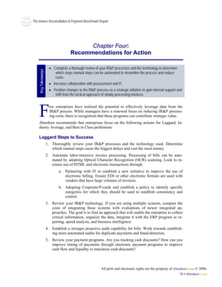 The Invoice Reconciliaiton & Payment Benchmark Report




                                           Chapter Four:
                                     Recommendations for Action

                      • Complete a thorough review of your IR&P processes and the technology to determine
    Key Takeaways




                         which steps manual steps can be automated to streamline the process and reduce
                         costs.
                      • Increase collaboration with procurement and IT.
                      • Position changes to the IR&P process as a strategic initiative to gain internal support and
                         shift from the tactical approach of simply processing invoices.




    F                 ew enterprises have realized the potential to effectively leverage data from the
                      IR&P process. While managers have a renewed focus on reducing IR&P process-
                      ing costs, there is recognition that these programs can contribute strategic value.
    Aberdeen recommends that enterprises focus on the following actions for Laggard, In-
    dustry Average, and Best in Class performers.

    Laggard Steps to Success
                    1. Thoroughly review your IR&P processes and the technology used. Determine
                       which manual steps cause the biggest delays and cost the most money.
                    2. Automate labor-intensive invoice processing. Processing of bills can be auto-
                       mated by adopting Optical Character Recognition (OCR) scanning. Look to in-
                       crease use of HTML and electronic transactions through:
                            a. Partnering with IT to establish a new initiative to improve the use of
                               electronic billing. Ensure EDI or other electronic formats are used with
                               vendors that have large volumes of invoices.
                            b. Adopting Corporate/P-cards and establish a policy to identify specific
                               categories for which they should be used to establish consistency and
                               control.
                    3. Review your IR&P technology. If you are using multiple systems, compare the
                       costs of integrating these systems with evaluations of newer integrated ap-
                       proaches. The goal is to find an approach that will enable the enterprise to collect
                       critical information, organize the data, integrate it with the ERP program or re-
                       porting, spend analysis, and business intelligence.
                    4. Establish a stronger proactive audit capability for bills. Work towards establish-
                       ing more automated audits for duplicate payments and fraud detection.
                    5. Review your payment programs. Are you tracking cash discounts? How can you
                       improve timing of payments through electronic payment programs to improve
                       cash flow and liquidity to maximize cash discounts?



                                                          All print and electronic rights are the property of AberdeenGroup © 2006.
                                                                                                                  16 • AberdeenGroup
 