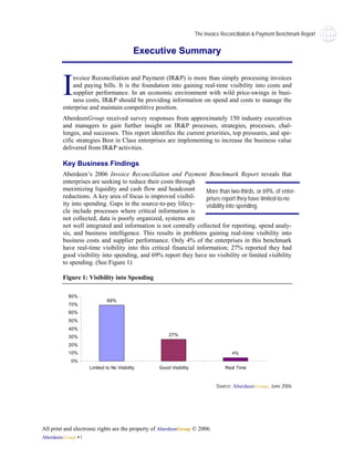 The Invoice Reconciliaiton & Payment Benchmark Report


                                           Executive Summary



        I   nvoice Reconciliation and Payment (IR&P) is more than simply processing invoices
            and paying bills. It is the foundation into gaining real-time visibility into costs and
            supplier performance. In an economic environment with wild price-swings in busi-
            ness costs, IR&P should be providing information on spend and costs to manage the
        enterprise and maintain competitive position.
        AberdeenGroup received survey responses from approximately 150 industry executives
        and managers to gain further insight on IR&P processes, strategies, processes, chal-
        lenges, and successes. This report identifies the current priorities, top pressures, and spe-
        cific strategies Best in Class enterprises are implementing to increase the business value
        delivered from IR&P activities.

        Key Business Findings
        Aberdeen’s 2006 Invoice Reconciliation and Payment Benchmark Report reveals that
        enterprises are seeking to reduce their costs through
        maximizing liquidity and cash flow and headcount           More than two-thirds, or 69%, of enter-
        reductions. A key area of focus is improved visibil-       prises report they have limited-to-no
        ity into spending. Gaps in the source-to-pay lifecy-       visibility into spending.
        cle include processes where critical information is
        not collected, data is poorly organized, systems are
        not well integrated and information is not centrally collected for reporting, spend analy-
        sis, and business intelligence. This results in problems gaining real-time visibility into
        business costs and supplier performance. Only 4% of the enterprises in this benchmark
        have real-time visibility into this critical financial information; 27% reported they had
        good visibility into spending, and 69% report they have no visibility or limited visibility
        to spending. (See Figure 1)

        Figure 1: Visibility into Spending

           80%
                             69%
           70%
           60%
           50%
           40%
           30%                                        27%

           20%
           10%                                                                      4%
            0%
                    Limited to No Visibility      Good Visibility                Real Time



                                                                             Source: AberdeenGroup, June 2006




All print and electronic rights are the property of AberdeenGroup © 2006.
AberdeenGroup • i
 