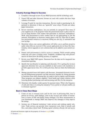 The Invoice Reconciliaiton & Payment Benchmark Report

        Industry Average Steps to Success
             1. Complete a thorough review of your IR&P processes and the technology used.
             2. Ensure EDI and other electronic formats are used with vendors that have large
                volumes of invoices.
             3. Leverage P-cards for one-time transactions. Review trends in purchasing by de-
                partment to determine if there are “quick-hit” areas where P-Cards can reduce
                paper transactions.
             4. Review electronic marketplaces. Are you currently in a program? How many of
                your suppliers are in the program? Enlist the procurement team to place more fo-
                cus on doing business with vendors that participate in electronic marketplaces.
                Work with procurement to enlist vendors that are not participating to join the
                network. Participation in electronic market places with P.O. flips that tie paper-
                less procurement initiatives to electronic billing are also key to automation and
                cost savings.
             5. Determine where your current applications will allow you to perform proactive
                audits when bills are received. If the current applications do not have this func-
                tionality, look at upgrades or new solutions that can be added to your current sys-
                tems.
             6. Partner with procurement to receive access to contracts. Work towards getting
                within the root cause of billing errors. Establish a feedback loop with procure-
                ment to let them know the billing accuracy of suppliers.
             7. Review your IR&P ERP reports. Determine how the data can be integrated into
                streamlined reporting.
             8. Identify the top obstacles to capturing cash discounts. If it is getting the invoices
                approved, determine how you can establish an alert system with escalations to
                get bills approved on time. If it is bill-cycle time, find out where the bottlenecks
                are.
             9. Manage payment terms and capture cash discounts. Automated electronic invoic-
                ing and disbursement programs can help maximize liquidity by timing payments
                to maximize float while ensuring they are made in time to capture cash discounts.
                These programs can enhance suppliers’ fiscal health and vendor relations while
                lowering product purchasing costs and increasing cash flow for the enterprise.
             10. Determine who handles vendor queries for payment status. What is the frequency
                 of calls and what is it costing the enterprise? Can a portal or web post enable you
                 to eliminate inquiries?

        Best in Class Next Steps
             1. Create an easy to measure score card for the costs in processing bills, time to
                process an invoice, audit findings, costs to pay invoices and volume of transac-
                tions in terms of bills and dollars being managed. Use these measurements as
                your benchmark to manage IR&P and empower line managers to help improve
                the ratings.
             2. Increase use of financial institutions’ trade services and working capital solu-
                tions. Trade services can provide lower transaction costs, help to smooth cash
                flow, and reduce check fraud. Working capital solutions allocate risk and access

All print and electronic rights are the property of AberdeenGroup © 2006.
17 AberdeenGroup
 