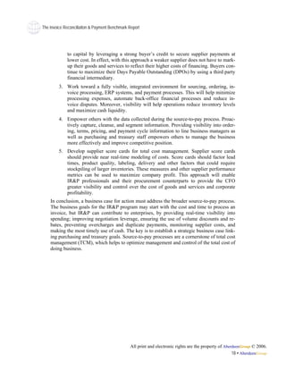 The Invoice Reconciliaiton & Payment Benchmark Report




             to capital by leveraging a strong buyer’s credit to secure supplier payments at
             lower cost. In effect, with this approach a weaker supplier does not have to mark-
             up their goods and services to reflect their higher costs of financing. Buyers con-
             tinue to maximize their Days Payable Outstanding (DPOs) by using a third party
             financial intermediary.
         3. Work toward a fully visible, integrated environment for sourcing, ordering, in-
            voice processing, ERP systems, and payment processes. This will help minimize
            processing expenses, automate back-office financial processes and reduce in-
            voice disputes. Moreover, visibility will help operations reduce inventory levels
            and maximize cash liquidity.
         4. Empower others with the data collected during the source-to-pay process. Proac-
            tively capture, cleanse, and segment information. Providing visibility into order-
            ing, terms, pricing, and payment cycle information to line business managers as
            well as purchasing and treasury staff empowers others to manage the business
            more effectively and improve competitive position.
         5. Develop supplier score cards for total cost management. Supplier score cards
            should provide near real-time modeling of costs. Score cards should factor lead
            times, product quality, labeling, delivery and other factors that could require
            stockpiling of larger inventories. These measures and other supplier performance
            metrics can be used to maximize company profit. This approach will enable
            IR&P professionals and their procurement counterparts to provide the CFO
            greater visibility and control over the cost of goods and services and corporate
            profitability.
    In conclusion, a business case for action must address the broader source-to-pay process.
    The business goals for the IR&P program may start with the cost and time to process an
    invoice, but IR&P can contribute to enterprises, by providing real-time visibility into
    spending; improving negotiation leverage, ensuring the use of volume discounts and re-
    bates, preventing overcharges and duplicate payments, monitoring supplier costs, and
    making the most timely use of cash. The key is to establish a strategic business case link-
    ing purchasing and treasury goals. Source-to-pay processes are a cornerstone of total cost
    management (TCM), which helps to optimize management and control of the total cost of
    doing business.




                                               All print and electronic rights are the property of AberdeenGroup © 2006.
                                                                                                       18 • AberdeenGroup
 