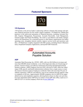 The Invoice Reconciliaiton & Payment Benchmark Report


                                        Featured Sponsors




        170 Systems
        170 Systems is the proven leader in delivering software solutions that manage and opti-
        mize financial processes for the world’s largest companies. 170 MarkView embeds best
        practices in the end-to-end automation of financial processes, including Accounts Pay-
        able, Expense Management, Procurement, Accounts Receivable, Asset Management,
        General Ledger and Project Re-Billing. The result is cost-effective and timely manage-
        ment of all transactions via a consistent process so that finance organizations can reduce
        operating costs, strengthen internal controls, improve service levels and maximize cash
        flow. 170 MarkView is tightly integrated with ERP systems, including Oracle E-Business
        Suite, PeopleSoft Enterprise Applications, and mySAP ERP Financials.




        ADP
        Automatic Data Processing, Inc. (NYSE: ADP), with over $8.0 billion in revenues and
        more than 600,000 clients worldwide, is one of the largest providers of a broad range of
        premier, mission-critical, cost-effective transaction processing and information-based
        business solutions. ADP® Employer Services (ES), a division of ADP, offers the widest
        range of HR, payroll, and benefit administration solutions from a single source, to meet
        the extensive business needs of employers worldwide. Built with more than 50 years of
        industry experience, ADP ES' cost-effective, easy-to-use solutions provide superior value
        to companies of all sizes. Approximately 540,000 companies rely on ADP ES for unpar-
        alleled service and compliance expertise, allowing them to focus on other core activities.
        For more information about ADP ES or to contact a local ADP sales office, reach us at 1-
        800-225-5237 or visit the company's Web site at www.ADP.com.




All print and electronic rights are the property of AberdeenGroup © 2006.
19 AberdeenGroup
 