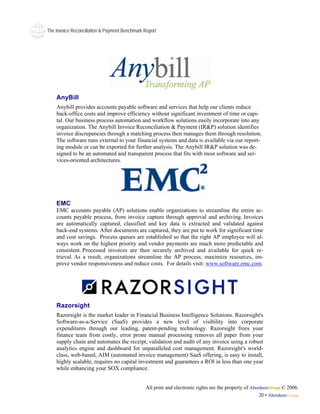 The Invoice Reconciliaiton & Payment Benchmark Report




    AnyBill
    Anybill provides accounts payable software and services that help our clients reduce
    back-office costs and improve efficiency without significant investment of time or capi-
    tal. Our business process automation and workflow solutions easily incorporate into any
    organization. The Anybill Invoice Reconciliation & Payment (IR&P) solution identifies
    invoice discrepancies through a matching process then manages them through resolution.
    The software runs external to your financial systems and data is available via our report-
    ing module or can be exported for further analysis. The Anybill IR&P solution was de-
    signed to be an automated and transparent process that fits with most software and ser-
    vices-oriented architectures.




    EMC
    EMC accounts payable (AP) solutions enable organizations to streamline the entire ac-
    counts payable process, from invoice capture through approval and archiving. Invoices
    are automatically captured, classified and key data is extracted and validated against
    back-end systems. After documents are captured, they are put to work for significant time
    and cost savings. Process queues are established so that the right AP employee will al-
    ways work on the highest priority and vendor payments are much more predictable and
    consistent. Processed invoices are then securely archived and available for quick re-
    trieval. As a result, organizations streamline the AP process, maximize resources, im-
    prove vendor responsiveness and reduce costs. For details visit: www.software.emc.com.




    Razorsight
    Razorsight is the market leader in Financial Business Intelligence Solutions. Razorsight's
    Software-as-a-Service (SaaS) provides a new level of visibility into corporate
    expenditures through our leading, patent-pending technology. Razorsight frees your
    finance team from costly, error prone manual processing removes all paper from your
    supply chain and automates the receipt, validation and audit of any invoice using a robust
    analytics engine and dashboard for unparalleled cost management. Razorsight's world-
    class, web-based, AIM (automated invoice management) SaaS offering, is easy to install,
    highly scalable, requires no capital investment and guarantees a ROI in less than one year
    while enhancing your SOX compliance.


                                               All print and electronic rights are the property of AberdeenGroup © 2006.
                                                                                                       20 • AberdeenGroup
 
