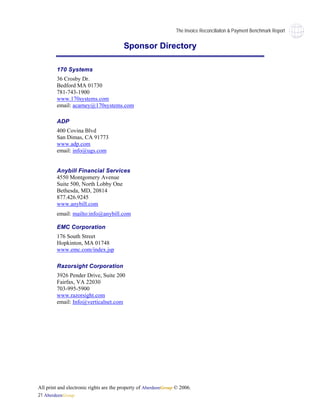 The Invoice Reconciliaiton & Payment Benchmark Report


                                        Sponsor Directory

        170 Systems
        36 Crosby Dr.
        Bedford MA 01730
        781-743-1900
        www.170systems.com
        email: acarney@170systems.com

        ADP
        400 Covina Blvd
        San Dimas, CA 91773
        www.adp.com
        email: info@ugs.com


        Anybill Financial Services
        4550 Montgomery Avenue
        Suite 500, North Lobby One
        Bethesda, MD, 20814
        877.426.9245
        www.anybill.com
        email: mailto:info@anybill.com

        EMC Corporation
        176 South Street
        Hopkinton, MA 01748
        www.emc.com/index.jsp

        Razorsight Corporation
        3926 Pender Drive, Suite 200
        Fairfax, VA 22030
        703-995-5900
        www.razorsight.com
        email: Info@verticalnet.com




All print and electronic rights are the property of AberdeenGroup © 2006.
21 AberdeenGroup
 