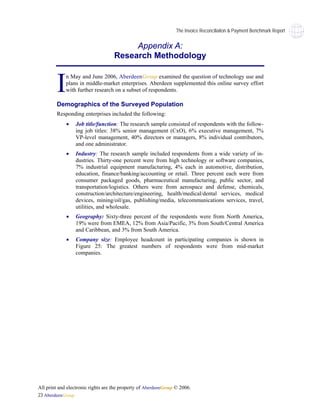 The Invoice Reconciliaiton & Payment Benchmark Report


                                         Appendix A:
                                    Research Methodology



        I    n May and June 2006, AberdeenGroup examined the question of technology use and
             plans in middle-market enterprises. Aberdeen supplemented this online survey effort
             with further research on a subset of respondents.

        Demographics of the Surveyed Population
        Responding enterprises included the following:
             •   Job title/function: The research sample consisted of respondents with the follow-
                 ing job titles: 38% senior management (CxO), 6% executive management, 7%
                 VP-level management, 40% directors or managers, 8% individual contributors,
                 and one administrator.
             •   Industry: The research sample included respondents from a wide variety of in-
                 dustries. Thirty-one percent were from high technology or software companies,
                 7% industrial equipment manufacturing, 4% each in automotive, distribution,
                 education, finance/banking/accounting or retail. Three percent each were from
                 consumer packaged goods, pharmaceutical manufacturing, public sector, and
                 transportation/logistics. Others were from aerospace and defense, chemicals,
                 construction/architecture/engineering, health/medical/dental services, medical
                 devices, mining/oil/gas, publishing/media, telecommunications services, travel,
                 utilities, and wholesale.
             •   Geography: Sixty-three percent of the respondents were from North America,
                 19% were from EMEA, 12% from Asia/Pacific, 3% from South/Central America
                 and Caribbean, and 3% from South America.
             •   Company size: Employee headcount in participating companies is shown in
                 Figure 25: The greatest numbers of respondents were from mid-market
                 companies.




All print and electronic rights are the property of AberdeenGroup © 2006.
23 AberdeenGroup
 