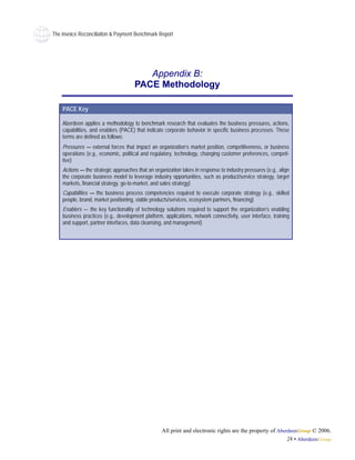 The Invoice Reconciliaiton & Payment Benchmark Report




                                         Appendix B:
                                      PACE Methodology

    PACE Key

    Aberdeen applies a methodology to benchmark research that evaluates the business pressures, actions,
    capabilities, and enablers (PACE) that indicate corporate behavior in specific business processes. These
    terms are defined as follows:
    Pressures — external forces that impact an organization’s market position, competitiveness, or business
    operations (e.g., economic, political and regulatory, technology, changing customer preferences, competi-
    tive)
    Actions — the strategic approaches that an organization takes in response to industry pressures (e.g., align
    the corporate business model to leverage industry opportunities, such as product/service strategy, target
    markets, financial strategy, go-to-market, and sales strategy)
    Capabilities — the business process competencies required to execute corporate strategy (e.g., skilled
    people, brand, market positioning, viable products/services, ecosystem partners, financing)
    Enablers — the key functionality of technology solutions required to support the organization’s enabling
    business practices (e.g., development platform, applications, network connectivity, user interface, training
    and support, partner interfaces, data cleansing, and management)




                                                   All print and electronic rights are the property of AberdeenGroup © 2006.
                                                                                                           24 • AberdeenGroup
 