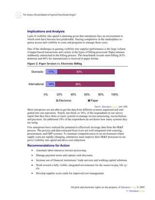 The Invoice Reconciliaiton & Payment Benchmark Report




    Implications and Analysis
    Lack of visibility into spend is alarming given that enterprises face an environment in
    which costs have become less predictable. Staying competitive in the marketplace re-
    quires access and visibility to costs and programs to manage these costs.

    One of the challenges in gaining visibility into supplier performance is the large volume
    of paper-based transactions and variety in the types of billing processed. Paper remains
    stubbornly entrenched in the billing process. This benchmark reveals most billing (83%
    domestic and 86% for international) is received in paper format.
    Figure 2: Paper Invoices vs. Electronic Billing

        Domestic          17%                           83%



     International        14%                       86%


                     0%           20%           40%           60%           80%        100%

                                    Electronic                      Paper

                                                                       Source: AberdeenGroup, June 2006
    Most enterprises are not able to get the data from different systems organized and inte-
    grated into one repository. Nearly one-third, or 34%, of the respondents in our survey
    report that they have three or more systems to manage invoice processing, reconciliation,
    and payment. An additional 10% of the respondents do not know how many systems they
    are using.
    Few enterprises have realized the potential to effectively leverage data from the IR&P
    process. The process and data extracted from it are not well-integrated with sourcing,
    procurement, and ERP systems. To maintain competitiveness in an environment where
    supply costs are rapidly changing, enterprises must improve their IR&P processes to im-
    prove visibility into spend and drive cost reductions.
    Recommendations for Action
        •    Automate labor-intensive invoice processing.
        •    Manage payment terms and capture cash discounts.
        •    Increase use of financial institutions’ trade services and working capital solutions.
        •    Work toward a fully visible, integrated environment for the source-to-pay life cy-
             cle.
        •    Develop supplier score cards for improved cost management.




                                                All print and electronic rights are the property of AberdeenGroup © 2005
                                                                                                      ii • AberdeenGroup
 